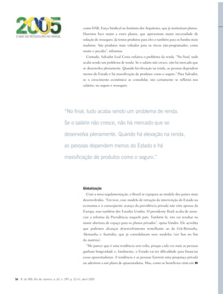 36 R. do IRB, Rio de Janeiro, a. 65, n. 299, p. 32-41, abril 2005
como OAB, Força Sindical ou Instituto dos Arquitetos, que já instituíram planos.
Daremos foco maior a esses planos, que apresentam maior necessidade de
solução de resseguro. Já temos produtos para eles e também para os fundos mais
maduros. São produtos mais voltados para os riscos não-programados, como
morte e pecúlio”, informou.
Contudo, Salvador Leal Costa enfatiza o problema da renda. “No final, tudo
acaba sendo um problema de renda. Se o salário não cresce, não há mercado que
se desenvolva plenamente. Quando há elevação na renda, as pessoas dependem
menos do Estado e há massificação de produtos como o seguro.” Para Salvador,
se o crescimento econômico se consolidar, isto certamente se refletirá nos
salários, no seguro e resseguro.
Globalização
Com a nova regulamentação, o Brasil se equipara ao modelo dos países mais
desenvolvidos. “Em tese, esse modelo de retração da intervenção do Estado na
economia e o conseqüente avanço da previdência privada não vêm apenas da
Europa, mas também dos Estados Unidos. O presidente Bush acaba de anun-
ciar a reforma da Previdência naquele país. Também lá, isto vai resultar na
maior abertura de espaço para os planos privados”, opina Vandro. Ele acredita
que podemos alcançar desenvolvimento semelhante ao da Grã-Bretanha,
Alemanha e Austrália, que já consolidaram seus modelos (ver box no fim
da matéria).
“Me parece que é uma tendência sem volta, porque cada vez mais as pessoas
ganham longevidade e, fatalmente, o Estado vai ter dificuldade para financiar
essas aposentadorias. A tendência é as pessoas fazerem uma poupança privada
ou aderirem a um plano de aposentadoria. Mas, como os benefícios virão em
“No final, tudo acaba sendo um problema de renda.
Se o salário não cresce, não há mercado que se
desenvolva plenamente. Quando há elevação na renda,
as pessoas dependem menos do Estado e há
massificação de produtos como o seguro.”
O ANO DO RESSEGURO NO BRASIL
 