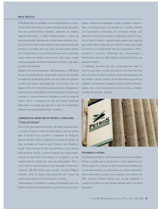 R. do IRB, Rio de Janeiro, a. 65, n. 299, p. 32-41, abril 2005 37
O IRB-Brasil Re tem estudado, com o mercado externo, a cober-
tura de déficit nos ativos e a mudança atuarial, causas de proble-
mas em grandes fundos fechados, sobretudo de estatais.
Segundo Alessandra, “a tábua atuarial permite o cálculo da
expectativa de vida. Baseado nela o fundo de pensão deve calcu-
lar uma reserva, mas o que acontece é que a expectativa de vida
aumentou. Os fundos têm que estar periodicamente revendo
isto. Provavelmente o caso da Petros foi este, como o de muitos
outros fundos de estatais, como Furnas. Além disso, muitas
empresas pegavam dinheiro emprestado do fundo, o que agora
a lei dificultou bastante.
Salvador Leal Costa acredita que, “até este degrau”, o IRB-Brasil
Re não terá problemas para desenvolver produtos que atendam
às exigências da demanda. Porém, ele acha difícil dar garantia
ao valor das futuras aposentadorias. “Isso já está mais um
degrau acima. Além da premissa atuarial não ser adequada por
causa da maior longevidade, ainda tem a questão financeira, que
é garantir o valor do benefício simulado na hora da venda do
prêmio. Até aí o resseguro vai, mas acho quase impossível
desenvolver um seguro para garantir o valor de um benefício,
embora exista a possibilidade legal”, ponderou.
LIQÜIDAÇÃO DA AEROS NÃO SE REFERE À LEGISLAÇÃO,
“É CASO DE POLÍCIA”
Para os 860 participantes do Aeros, 300 deles já aposentados,
o consolo é esperar o rateio do patrimônio, ou do que sobrou
dele. A opinião é do consultor e presidente da NetQuant,
Marcelo Nazaré, sobre a liqüidação do fundo de pensão da
Vasp, decretada em fevereiro pelo Ministério da Previdência
Social. “Onze milhões de reais de patrimônio é uma quantia
absolutamente ridícula”, comentou Nazaré, que credita a dete-
rioração do patrimônio da fundação à má gestão e ao não
cumprimento do acordo por parte do patrocinador. “Este é
muito mais um caso de polícia do que de gestão. O interventor
emprestou R$ 200 milhões para o próprio Canhedo (Wagner
Canhedo, dono da Vasp), contra-garantido por cheque da
esposa do beneficiário do financiamento”, criticou.
“Nesse aspecto, foi benéfica a mudança na legislação, que, se já
proíbe empréstimos à patrocinadora, quanto mais para o dono.
Desde a época da privatização, quando Canhedo comprou a
Vasp, a empresa passou a ter problemas”, comentou Nazaré.
“Os funcionários enfrentarão um problema terrível, pois
dedicaram uma vida à empresa. A legislação determina que,
com o fundo em déficit, a patrocinadora deveria fazer aportes
para cobrir. Mas a Vasp não tem dinheiro sequer para pagar
funcionários e, provavelmente, não vem depositando o FGTS”,
ponderou o consultor, lembrando que, recentemente, a
Petrobras fez aporte de R$ 8 bilhões na fundação Petros, que
apresentou déficit.
“A liqüidação da Aeros não será necessariamente lenta, se
tomarmos por base os casos dos bancos. A do Nacional levou
pouco mais de um ano e a do Banco Santos não deve passar de
seis meses”, calcula. Contudo, ele não apostaria na punição dos
culpados. “Certamente, é vedada a retirada do dinheiro das fun-
dações, mas se os maus gestores serão punidos, a tradição
brasileira diz que não”, finalizou.
PETROBRAS E PETROS
O presidente da Petros, fundo de pensão da Petrobras, Wagner
Pinheiro, acredita que a solução para o déficit operacional da
Petros estaria na mudança do plano de benefício definido para
contribuição definida. Os sindicalistas, no entanto, pretendem
barrar novamente na justiça essa proposta, como fizeram em
2001. Contudo, Pinheiro afirma que, se não aceitarem a
mudança de plano, os participantes deverão arcar com parte
do prejuízo.
MEGA DÉFICITS
 