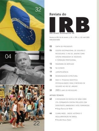 Revista do IRB, Rio de Janeiro, a. 65, n. 299, p. 1-52, abril 2005
ISSN 0019-0446
32
22
04
03 CARTA DO PRESIDENTE
04 CENTRO INTERNACIONAL DE SEGUROS E
RESSEGUROS: O RIO DE JANEIRO COMO
CENTRO IRRADIADOR DE NEGÓCIOS
E FORMAÇÃO PROFISSIONAL
12 PANORAMA DO MERCADO
16 NA ESTANTE
17 JURISPRUDÊNCIA
18 REORGANIZAÇÃO ESTRUTURAL
22 RAIO-X: PESQUISA IDENTIFICA
POTENCIALIDADES PARA O MERCADO DE
SEGUROS NO RIO DE JANEIRO
32 2005 O ANO DO RESSEGURO
ARTIGOS TÉCNICOS
42 O RESSEGURO DE EXCESSO DE DANO COMO
ÚTIL FERRAMENTA CONTRA PREJUÍZOS COM
CATÁSTROFES AMBIENTAIS E ATOS TERRORISTAS
• Sérgio Barroso de Mello
46 CLAIMS MADE: BREVE HISTÓRICO E
REGULAMENTAÇÃO NO BRASIL
• Osvaldo Haruo Nakiri
 