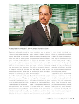 R. do IRB, Rio de Janeiro, a. 65, n. 299, p. 32-41, abril 2005 39
O presidente da Associação Nacional de
Previdência Privada–Anapp, Osvaldo Nas-
cimento, vê a questão do marco regu-
latório como parte das mudanças pelas
quais o mercado de previdência brasileiro
vem passando nos últimos anos para
adaptar-se ao modelo seguido nos países
mais desenvolvidos. Neste depoimento,
ele traça um histórico das principais
transformações ocorridas. “Houve uma
fase inicial, que foi a mudança dos planos
de benefício definido para contribuição
definida. Isto ocorreu em 1996, quando
houve lançamento dos produtos com re-
cursos segregados, planos PGBL e VGBL.
Entramos agora na fase regulamentar.”
Nascimento destaca, entre as questões
que ainda precisam avançar, a desvincu-
lação, durante o período de acumulação,
das tábuas de vida e a minimização de
riscos. Neste último caso, ele aponta o
auxílio do seguro e resseguro. “Todos sa-
bemos que os déficits que vêm ocorrendo
nos grandes fundos fechados das estatais
se originam da dificuldades de diluir
riscos. Isso vai onerando o patrocinador,
que passa a enfrentar dificuldades.
Nos EUA e em outros países desenvolvi-
dos, esse papel de mitigar o risco
é desempenhado pelas seguradoras
e resseguradoras.”
De acordo com o presidente da Anapp, à
medida que ficar mais claro para o mer-
cado de previdência aberta ou dos fundos
fechados o que é acumulação/investi-
mento e o que é pagamento de benefícios
– algo que envolve risco – teremos o
desenvolvimento de um novo mercado,
que atuará tanto na previdência aberta
quanto nos fundos de pensão fechados. E
o novo mercado contribuirá para
diminuir a insegurança da sociedade
brasileira em relação à previdência pri-
vada. “Todo o desenvolvimento desse
segmento está muito ligado à confiança
nos instrumentos de formação de
poupança de longo prazo. Depende da
capacidade de solvência e de diluição
dos riscos, de forma a termos um sis-
tema mais saudável”, explicou.
“A previdência vem se desenvolvendo
com essas características no mundo
inteiro, faz parte da evolução continuada
do sistema. E o tema resseguro está
sempre tratado no contexto da solvên-
cia. Quanto melhores forem os sistemas
de diluição de risco, menos capital terá
que ser alocado. Por outro lado, sem
esses mecanismos, o acionista acaba
sendo onerado”, resumiu.
PRESIDENTE DA ANAPP DEFENDE ADAPTAÇÃO PERMANENTE AO MERCADO
 