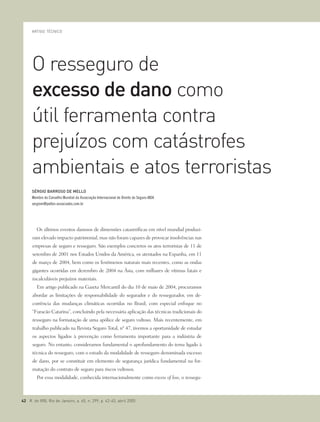 Os últimos eventos danosos de dimensões catastróficas em nível mundial produzi-
ram elevado impacto patrimonial, mas não foram capazes de provocar insolvências nas
empresas de seguro e resseguro. São exemplos concretos os atos terroristas de 11 de
setembro de 2001 nos Estados Unidos da América, os atentados na Espanha, em 11
de março de 2004, bem como os fenômenos naturais mais recentes, como as ondas
gigantes ocorridas em dezembro de 2004 na Ásia, com milhares de vítimas fatais e
incalculáveis prejuízos materiais.
Em artigo publicado na Gazeta Mercantil do dia 10 de maio de 2004, procuramos
abordar as limitações de responsabilidade do segurador e do ressegurador, em de-
corrência das mudanças climáticas ocorridas no Brasil, com especial enfoque no
“Furacão Catarina”, concluindo pela necessária aplicação das técnicas tradicionais do
resseguro na formatação de uma apólice de seguro vultoso. Mais recentemente, em
trabalho publicado na Revista Seguro Total, nº 47, tivemos a oportunidade de estudar
os aspectos ligados à prevenção como ferramenta importante para a indústria de
seguro. No entanto, consideramos fundamental o aprofundamento do tema ligado à
técnica do resseguro, com o estudo da modalidade de resseguro denominada excesso
de dano, por se constituir em elemento de segurança jurídica fundamental na for-
matação do contrato de seguro para riscos vultosos.
Por essa modalidade, conhecida internacionalmente como excess of loss, o ressegu-
O resseguro de
excesso de dano como
útil ferramenta contra
prejuízos com catástrofes
ambientais e atos terroristas
ARTIGO TÉCNICO
SÉRGIO BARROSO DE MELLO
Membro do Conselho Mundial da Associação Internacional de Direito do Seguro-AIDA
sergiom@pellon-associados.com.br
42 R. do IRB, Rio de Janeiro, a. 65, n. 299, p. 42-45, abril 2005
 