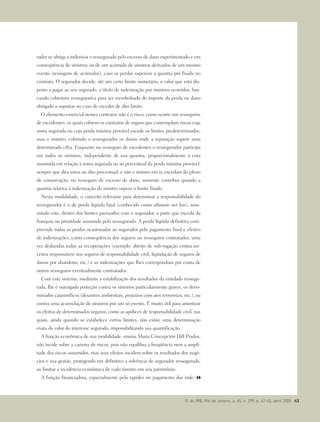 rador se obriga a indenizar o ressegurado pelo excesso de dano experimentado e em
conseqüência de sinistros ou de um acúmulo de sinistros derivados de um mesmo
evento (resseguro de acúmulos), caso as perdas superem a quantia pré-fixada no
contrato. O segurador decide, até um certo limite monetário, o valor que está dis-
posto a pagar ao seu segurado, a título de indenização por sinistros ocorridos, bus-
cando cobertura ressegurativa para ser reembolsado do importe da perda ou dano
obrigado a suportar no caso de exceder de dito limite.
O elemento essencial nesses contratos não é o risco, como ocorre nos resseguros
de excedentes, os quais cobrem os contratos de seguro que contemplam riscos cuja
soma segurada ou cuja perda máxima provável excede os limites predeterminados,
mas o sinistro, cobrindo o ressegurador os danos onde a reparação supere uma
determinada cifra. Enquanto no resseguro de excedentes o ressegurador participa
em todos os sinistros, independente de sua quantia, proporcionalmente à cota
assumida em relação à soma segurada ou ao percentual da perda máxima provável,
sempre que dita soma ou dito percentual, e não o sinistro em si, excedam do pleno
de conservação, no resseguro de excesso de dano, somente contribui quando a
quantia relativa à indenização do sinistro supera o limite fixado.
Nesta modalidade, o conceito relevante para determinar a responsabilidade do
ressegurador é o de perda líqüida final (conhecido como ultimate net loss), assu-
mindo este, dentro dos limites pactuados com o segurador, a parte que exceda da
franquia ou prioridade assumida pelo ressegurado. A perda líqüida definitiva com-
preende todas as perdas ocasionadas ao segurador pelo pagamento final e efetivo
de indenizações, como conseqüência dos seguros ou resseguros contratados, uma
vez deduzidas todas as recuperações (exemplo: direito de sub-rogação contra ter-
ceiros responsáveis nos seguros de responsabilidade civil, liqüidação de seguros de
danos por abandono, etc.) e as indenizações que lhes correspondam por conta de
outros resseguros eventualmente contratados.
Com este sistema, mediante a estabilização dos resultados da entidade ressegu-
rada, lhe é outorgada proteção contra os sinistros particularmente graves, os deno-
minados catastróficos (desastres ambientais, prejuízos com atos terroristas, etc.), ou
contra uma acumulação de sinistros por um só evento. É muito útil para amortizar
os efeitos de determinados seguros, como as apólices de responsabilidade civil, nas
quais, ainda quando se estabelece certos limites, não existe uma determinação
exata do valor do interesse segurado, impossibilitando sua quantificação.
A função econômica de sua modalidade, ensina Maria Concepción Hill Prados,
não incide sobre a carteira de riscos, pois não equilibra a freqüência nem a ampli-
tude dos riscos assumidos, mas seus efeitos incidem sobre os resultados dos negó-
cios e sua gestão, protegendo em definitivo a solvência do segurador ressegurado,
ao limitar a incidência econômica de cada sinistro em seu patrimônio.
A função financiadora, especialmente pela rapidez no pagamento das inde-
R. do IRB, Rio de Janeiro, a. 65, n. 299, p. 42-45, abril 2005 43
 