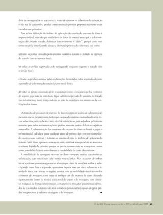 dade do ressegurador ou a ocorrência maior de sinistros na cobertura de subscrição
e não na de catástrofes, produz como resultado prêmios proporcionalmente mais
elevados nas primeiras.
Para a boa definição do âmbito de aplicação do tratado de excesso de dano é
imprescindível, mais do que estabelecer as datas de entrada em vigor e a determi-
nação do próprio tratado, delimitar concretamente o “dano”, porque com esse
termo se pode estar fazendo alusão a diversas hipóteses de cobertura, tais como:
a) todas as perdas causadas pelos eventos ocorridos durante o período de vigência
do tratado (loss occurrence basis);
b) todas as perdas suportadas pelo ressegurado enquanto vigente o tratado (loss
ocurring basis);
c) todas as perdas causadas pelas reclamações formuladas pelos segurados durante
o período de cobertura do tratado (claims made basis);
d) todas as perdas assumidas pelo ressegurado como conseqüência dos contratos
de seguro, cuja data de conclusão fique adstrita ao período de garantia do tratado
(on risk attaching basis), independente da data da ocorrência do sinistro ou da veri-
ficação dos danos.
Os tratados de resseguro de excesso de dano incorporam gastos de administração
menores que os proporcionais, tanto que a seguradora não necessita classificar os ris-
cos subscritos para estabelecer seu nível de retenção ou para adjudicar prêmios ou
sinistros, pois todas as comunicações e gestões somente podem deferir-se a apólices
sinistradas. A administração dos contratos de excesso de dano se limita a pagar o
prêmio inicial, calcular e pagar qualquer ajuste de prêmio, algo por vezes complica-
do, assim como notificar e liqüidar os sinistros dentro do âmbito de aplicação do
tratado. Além disso, apresenta vantagem para a entidade resseguradora ao aumentar
o volume líqüido de prêmios, porque as perdas menores não se resseguram, assim
como possibilita deduzir notavelmente a variabilidade do custo dos sinistros.
A modalidade de resseguro excesso de dano comporta outras características
sofisticadas, cujo estudo não cabe nestas poucas linhas. Mas as razões de ordem
técnica acima expostas nos garantem afirmar que, além de uma boa análise e subs-
crição do risco, deve o segurador, quando se deparar com um risco vultoso ou acú-
mulo de risco por carteira ou região, atentar para as modalidades tradicionais dos
contratos de resseguro, com especial enfoque aos de excesso de dano. Atuando
rigorosamente dentro da técnica tradicional do seguro e do resseguro, com cláusu-
las redigidas de forma compreensível, certamente os impactos patrimoniais deriva-
dos de catástrofes naturais e de atos terroristas jamais serão capazes de gerar per-
das insuportáveis à indústria do seguro e do resseguro.
R. do IRB, Rio de Janeiro, a. 65, n. 299, p. 42-45, abril 2005 45
 