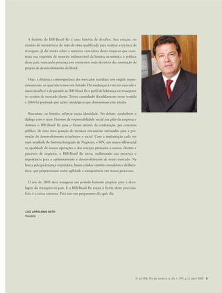 R. do IRB, Rio de Janeiro, a. 65, n. 299, p. 3, abril 2005 3
A história do IRB-Brasil Re é uma história de desafios. Sua criação, no
cenário de inexistência de mão-de-obra qualificada para realizar a técnica do
resseguro, já diz muito sobre a natureza vencedora desta empresa que cons-
truiu sua trajetória de maneira indissociável da história econômica e política
deste país, marcando presença nos momentos mais decisivos da construção do
projeto de desenvolvimento do Brasil.
Hoje, a dinâmica contemporânea dos mercados mundiais tem exigido reposi-
cionamento, ao qual não temos nos furtado. Há mudanças à vista no mercado e
nosso desafio é o de garantir ao IRB-Brasil Re o perfil de liderança em resseguros
no cenário de mercado aberto. Temos caminhado decididamente neste sentido
e 2004 foi pontuado por ações estratégicas que demonstram este intuito.
Buscamos, na história, reforçar nossa identidade. No debate, estabelecer o
diálogo com o setor. Fizemos da responsabilidade social um pilar da empresa e
abrimos o IRB-Brasil Re para o futuro através da contratação, por concurso
público, de uma nova geração de técnicos eticamente orientados para a pro-
moção do desenvolvimento econômico e social. Com a implantação cada vez
mais ampliada do Sistema Integrado de Negócios, o SIN, um marco diferencial
na qualidade de nossas operações e dos serviços prestados a nossos clientes e
parceiros de negócios, o IRB-Brasil Re inova, reafirmando sua presença e
importância para o aprimoramento e desenvolvimento de nosso mercado. Na
busca pela governança corporativa, foram criados comitês consultivos e delibera-
tivos, que proporcionam maior agilidade e transparência em nossos processos.
O ano de 2005 deve inaugurar um período bastante propício para a deco-
lagem do resseguro no país. E o IRB-Brasil Re estará à frente deste processo.
Esta é a nossa natureza. Para isso nos preparamos dia após dia.
LUIZ APPOLONIO NETO
Presidente
 