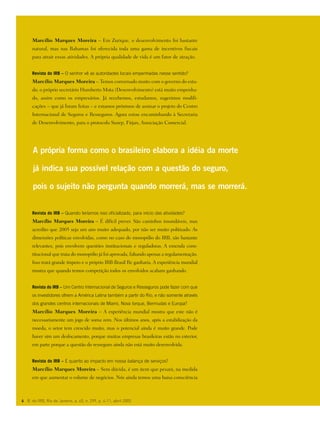 Marcílio Marques Moreira – Em Zurique, o desenvolvimento foi bastante
natural, mas nas Bahamas foi oferecida toda uma gama de incentivos fiscais
para atrair essas atividades. A própria qualidade de vida é um fator de atração.
Revista do IRB – O senhor vê as autoridades locais empenhadas nesse sentido?
Marcílio Marques Moreira – Temos conversado muito com o governo do esta-
do, o próprio secretário Humberto Mota (Desenvolvimento) está muito empenha-
do, assim como os empresários. Já recebemos, estudamos, sugerimos modifi-
cações – que já foram feitas – e estamos próximos de assinar o projeto do Centro
Internacional de Seguros e Resseguros. Agora estou encaminhando à Secretaria
de Desenvolvimento, para o protocolo Susep, Firjan, Associação Comercial.
Revista do IRB – Quando teríamos isso oficializado, para início das atividades?
Marcílio Marques Moreira – É difícil prever. São caminhos insondáveis, mas
acredito que 2005 seja um ano muito adequado, por não ser muito politizado. As
dimensões políticas envolvidas, como no caso do monopólio do IRB, são bastante
relevantes, pois envolvem questões institucionais e reguladoras. A emenda cons-
titucional que trata do monopólio já foi aprovada, faltando apenas a regulamentação.
Isso trará grande ímpeto e o próprio IRB-Brasil Re ganharia. A experiência mundial
mostra que quando temos competição todos os envolvidos acabam ganhando.
Revista do IRB – Um Centro Internacional de Seguros e Resseguros pode fazer com que
os investidores olhem a América Latina também a partir do Rio, e não somente através
dos grandes centros internacionais de Miami, Nova Iorque, Bermudas e Europa?
Marcílio Marques Moreira – A experiência mundial mostra que este não é
necessariamente um jogo de soma zero. Nos últimos anos, após a estabilização da
moeda, o setor tem crescido muito, mas o potencial ainda é muito grande. Pode
haver sim um deslocamento, porque muitas empresas brasileiras estão no exterior,
em parte porque a questão do resseguro ainda não está muito desenvolvida.
Revista do IRB – E quanto ao impacto em nossa balança de serviços?
Marcílio Marques Moreira – Sem dúvida, é um item que pesará, na medida
em que aumentar o volume de negócios. Nós ainda temos uma baixa consciência
A própria forma como o brasileiro elabora a idéia da morte
já indica sua possível relação com a questão do seguro,
pois o sujeito não pergunta quando morrerá, mas se morrerá.
6 R. do IRB, Rio de Janeiro, a. 65, n. 299, p. 4-11, abril 2005
 