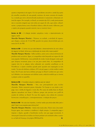 quanto à importância do seguro. Fui vice-presidente executivo e ainda faço parte
do conselho consultivo de uma grande corretora, da maior corretora do mundo.
Lá, o estudo que está se desenvolvendo atualmente é exatamente a dimensão cul-
tural do seguro. Por exemplo, no Brasil, ao contrário dos EUA, onde praticamente
não se encontra ninguém que não tenha um seguro de vida, aqui ainda, cultural-
mente, a própria forma como o brasileiro elabora a idéia da morte é diferente, pois
o sujeito não pergunta quando morrerá, mas se morrerá (risos).
Revista do IRB – A inflação também prejudicou muito o desenvolvimento do
seguro, certo?
Marcílio Marques Moreira – Dizimou, na verdade, a atividade de seguros,
que chegou a menos de 1% do PIB, quando nos países desenvolvidos gira em
torno de 8% do PIB.
Revista do IRB – O senhor diz que está faltando o desenvolvimento de uma cultura
de seguros no Brasil. Acha que a distribuição de renda influi nesse quadro?
Marcílio Marques Moreira – Influi também, assim como o desenvolvimento de
produtos mais acessíveis. Agora, as companhias estão lançando um seguro de vida
mais popular. Infelizmente, nossa pirâmide de renda é muito desigual, então qual-
quer despesa recorrente passa a ter um peso muito forte. As companhias de
seguros têm de se adaptar, talvez adotando um caminho semelhante ao da
Previdência: o sujeito contribui quando pode (quando está empregado ou tem
renda). Na área de telefones celulares, 85% são pré-pagos e o ticket médio é muito
baixo. Há 10 anos não havia telefone pré-pago no Brasil. Lembro-me que estive
na Colômbia e me mostraram um telefone assim, ainda do modelo que se inseria
o próprio cartão no aparelho.
Revista do IRB – O brasileiro adquire o telefone para ter status?
Marcílio Marques Moreira – Sim, mas principalmente para receber
chamadas. Muito raramente geram chamadas. Na Europa se usa muito o pré-
pago, mas a média de ligações é mais alta. Por causa da média baixa no Brasil,
algumas operadoras até foram à falência, porque não previam esse perfil do
usuário de telefone no Brasil. No caso dos seguros, uma cultura de consumo
favoreceria a massificação e, conseqüentemente, a redução dos preços.
Revista do IRB – No caso dos impostos, o senhor avalia que ainda estão altos para o
setor? Qual a sua proposta para diminuí-los?
Marcílio Marques Moreira – Ainda estão muito altos. Houve uma certa modi-
ficação agora, mas continua a tendência à dupla taxação. A companhia paga o
imposto e depois, quando o beneficiário recebe, tem que pagar novamente. A
Associação Comercial vai realizar em futuro próximo um seminário sobre o assun-
to, ao lado da Fenaseg e do próprio IRB-Brasil Re.
R. do IRB, Rio de Janeiro, a. 65, n. 299, p. 4-11, abril 2005 7
 