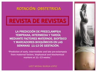 ROTACIÓN: OBSTETRICIA


REVISTA DE REVISTAS
    LA PREDICCIÓN DE PREECLAMPSIA
     TEMPRANA, INTERMEDIA Y TARDÍA
 MEDIANTE FACTORES MATERNOS, BIOFÍSICO
   Y MARCADORES BIOQUÍMICOS EN LAS
      SEMANAS 11-13 DE GESTACIÓN.
“Prediction of early, intermediate and late pre-eclampsia
  from maternal factors, biophysical and biochemical
                markers at 11–13 weeks.”


                    LIZET MEDALI BURGA LOPEZ
 