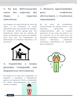 3. No hay diferenciación
entre los espacios del
hogar y espacios
educativos:
L o s h o g a r e s s e c o n v i r t i e r o n e n a u l a s d e
c l a s e , y e n o c a s i o n e s n o e s t á n
a d e c u a d o s p a r a l a s j o r n a d a s d e e s t u d i o .
A l r e s p e c t o , A r c i l a a g r e g ó q u e “ l o s
d o r m i t o r i o s a h o r a s o n l o s s a l o n e s d e
c l a s e , e l c o m e d o r e s l a m e s a d e e s t u d i o ,
e s t o h a c e q u e l o s e s t u d i a n t e s n o
d i f e r e n c i e n e l c o n t e x t o e d u c a t i v o y e l
p e r s o n a l ” .
4. Exposición a largas
jornadas trabajando con
dispositivos electrónicos:
E l t i e m p o e n e l q u e l o s e s t u d i a n t e s s e
e x p o n e n a p a n t a l l a s y d i s p o s i t i v o s
g e n e r a u n c a n s a n c i o f í s i c o y p r o b l e m a s
d e s a l u d , p r i n c i p a l m e n t e d e v i s i ó n ,
c u e l l o y e s p a l d a .
5. Menores oportunidades
para evidenciar
afectaciones y trastornos
emocionales:
A l n o e s t a r l o s e s t u d i a n t e s
i n t e r a c t u a n d o d e m a n e r a f í s i c a y l o s
m a e s t r o s a p r e c i a n d o l o s
c o m p o r t a m i e n t o s q u e s e p u e d e n
p r e s e n t a r e n l a s a u l a s d e c l a s e s y e n
l o s r e c r e o s , n o e s t a n f á c i l p a r a l o s
d o c e n t e s , p s i c ó l o g o s y d i r e c t i v a s d e l
c e n t r o e d u c a t i v o , e v i d e n c i a r
t r a s t o r n o s e m o c i o n a l e s e n a q u e l l o s
q u e l o p a d e z c a n .
PÁG| 12
 