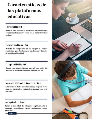 Características de
las plataformas
educativas
Flexibilidad
Ofrecer a los usuarios la posibilidad de conectarse y
acceder desde cualquier punto con la menor dificultad
posible.
Personalización
Permitir la integración de tu imagen y valores
académicos para familiarizar a los alumnos y dotarlos
de sentido de identidad.
Disponibilidad
Contar con soporte técnico para ofrecer todos los
recursos de manera eficiente las 24 horas del día.
Versatilidad e innovación
Estar al tanto de las actualizaciones y mejoras de los
recursos tecnológicos y educativos que aparecen en el
mercado.
Adaptabilidad
Tener la capacidad de integrarse orgánicamente a
nuestras necesidades, tanto particulares como
generales.
PÁG| 13
 