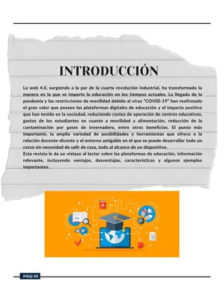 La web 4.0, surgiendo a la par de la cuarta revolución industrial, ha transformado la
manera en la que se imparte la educación en los tiempos actuales. La llegada de la
pandemia y las restricciones de movilidad debido al virus “COVID-19” han reafirmado
el gran valor que poseen las plataformas digitales de educación y el impacto positivo
que han tenido en la sociedad, reduciendo costos de operación de centros educativos,
gastos de los estudiantes en cuanto a movilidad y alimentación, reducción de la
contaminación por gases de invernadero, entre otros beneficios. El punto más
importante, la amplia variedad de posibilidades y herramientas que ofrece a la
relación docente-dicente y el entorno amigable en el que se puede desarrollar todo un
curso sin necesidad de salir de casa, todo al alcance de un dispositivo.
Esta revista le da un vistazo al lector sobre las plataformas de educación, información
relevante, incluyendo ventajas, desventajas, características y algunos ejemplos
importantes.
INTRODUCCIÓN


PÁG| 03
 