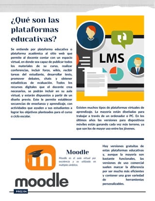 Se entiende por plataforma educativa o
plataforma académica al sitio web que
permite al docente contar con un espacio
virtual, en donde sea capaz de publicar todos
los materiales de su curso, realizar
conferencias, incluir foros, wikis, recibir
tareas del estudiante, desarrollar tests,
promover debates, chats y obtener
estadísticas de evaluación. Todos los
recursos digitales que el docente crea
necesarios, se podrán incluir en su aula
virtual, y estarán dispuestos a partir de un
diseño previo. Este le permite establecer
secuencias de enseñanza y aprendizaje, con
actividades que ayuden a sus estudiantes a
lograr los objetivos planteados para el curso
o ciclo escolar.
¿Qué son las
plataformas
educativas?
Existen muchos tipos de plataformas virtuales de
aprendizaje. La mayoría están diseñadas para
trabajar a través de un ordenador o PC. En los
últimos años las versiones para dispositivos
móviles están ganando cada vez más terreno, ya
que son los de mayor uso entre los jóvenes.
Moodle es el aula virtual por
excelencia y es utilizada en
múltiples ámbitos.
Hay versiones gratuitas de
estas plataformas educativas
y, aunque la mayoría son
bastante funcionales, las
versiones de uso comercial
suelen marcar la diferencia
por ser mucho más eficientes
y contener una gran variedad
de herramientas
personalizables.
Moodle
PÁG| 04
 