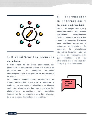 3 . D i v e r s i f i c a r l o s r e c u r s o s
d e c l a s e
A d i f e r e n c i a d e l a c l a s e p r e s e n c i a l , l a s
p l a t a f o r m a s e d u c a t i v a s a b r e n u n m u n d o d e
p o s i b i l i d a d e s a l i n t e g r a r r e c u r s o s
t e c n o l ó g i c o s q u e e n r i q u e c e n l a e x p e r i e n c i a
d e c l a s e .
L o s j u e g o s i n t e r a c t i v o s , s e m i n a r i o s e n
l í n e a , r e c o r r i d o s v i r t u a l e s a m u s e o s o
t r a b a j a r e n p r o y e c t o s c o l e c t i v o s e n t i e m p o
r e a l s o n a l g u n a s d e l a s v e n t a j a s q u e l a s
p l a t a f o r m a s e d u c a t i v a s n o s p e r m i t e n
i n c e n t i v a r l a i n t e r a c c i ó n c o n l o s a l u m n o s
d e u n a m a n e r a i n g e n i o s a y c r e a t i v a .
PÁG| 09
4 . I n c r e m e n t a r
l a i n t e r a c c i ó n y
l a c o m u n i c a c i ó n
E n v i a r m e n s a j e s m a s i v o s y
p e r s o n a l i z a d o s d e f o r m a
i n m e d i a t a , c a l e n d a r i z a r
f e c h a s r e l e v a n t e s p a r a l o s
c u r s o s , p r o g r a m a r h o r a r i o s
p a r a r e a l i z a r e x á m e n e s o
e n t r e g a r a c t i v i d a d e s . E n
g e n e r a l , l a p l a t a f o r m a
e d u c a t i v a i m p u l s a t o d o u n
s i s t e m a d e c o m u n i c a c i ó n
q u e d e s t a c a p o r s u
e f i c i e n c i a e n e l m a n e j o d e l
t i e m p o y l a i n f o r m a c i ó n .
 