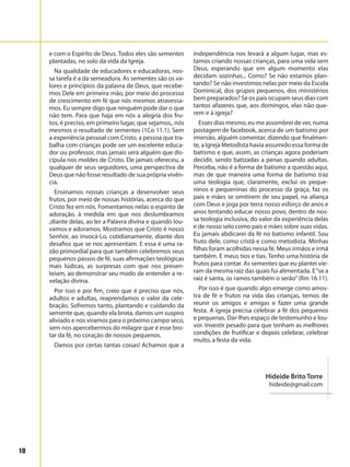 10
e com o Espírito de Deus. Todos eles são sementes
plantadas, no solo da vida da Igreja.
Na qualidade de educadores e educadoras, nos-
sa tarefa é a da semeadura. As sementes são os va-
lores e princípios da palavra de Deus, que recebe-
mos Dele em primeira mão, por meio do processo
de crescimento em fé que nós mesmos atravessa-
mos. Eu sempre digo que ninguém pode dar o que
não tem. Para que haja em nós a alegria dos fru-
tos, é preciso, em primeiro lugar, que sejamos,, nós
mesmos o resultado de sementes (1Co 11.1). Sem
a experiência pessoal com Cristo, a pessoa que tra-
balha com crianças pode ser um excelente educa-
dor ou professor, mas jamais será alguém que dis-
cipula nos moldes de Cristo. Ele jamais ofereceu, a
qualquer de seus seguidores, uma perspectiva de
Deus que não fosse resultado de sua própria vivên-
cia.
Ensinamos nossas crianças a desenvolver seus
frutos, por meio de nossas histórias, acerca do que
Cristo fez em nós. Fomentamos nelas o espírito de
adoração, à medida em que nos deslumbramos
,diante delas, ao ler a Palavra divina e quando lou-
vamos e adoramos. Mostramos que Cristo é nosso
Senhor, ao invocá-Lo, cotidianamente, diante dos
desafios que se nos apresentam. E essa é uma ra-
zão primordial para que também celebremos seus
pequenos passos de fé, suas afirmações teológicas
mais lúdicas, as surpresas com que nos presen-
teiam, ao demonstrar seu modo de entender a re-
velação divina.
Por isso e por fim, creio que é preciso que nós,
adultos e adultas, reaprendamos o valor da cele-
bração. Sofremos tanto, plantando e cuidando da
semente que, quando ela brota, damos um suspiro
aliviado e nos viramos para o próximo campo seco,
sem nos apercebermos do milagre que é esse bro-
tar da fé, no coração de nossos pequenos.
Damos por certas tantas coisas! Achamos que a
independência nos levará a algum lugar, mas es-
tamos criando nossas crianças, para uma vida sem
Deus, esperando que em algum momento elas
decidam sozinhas... Como? Se não estamos plan-
tando? Se não investimos nelas por meio da Escola
Dominical, dos grupos pequenos, dos ministérios
bem preparados? Se os pais ocupam seus dias com
tantos afazeres que, aos domingos, elas não que-
rem ir à igreja?
Esses dias mesmo, eu me assombrei de ver, numa
postagem de facebook, acerca de um batismo por
imersão, alguém comentar, dizendo que finalmen-
te, a Igreja Metodista havia assumido essa forma de
batismo e que, assim, as crianças agora poderiam
decidir, sendo batizadas a penas quando adultas.
Perceba, não é a forma de batismo a questão aqui,
mas de que maneira uma forma de batismo traz
uma teologia que, claramente, exclui os peque-
ninos e pequeninas do processo da graça, faz os
pais e mães se omitirem de seu papel, na aliança
com Deus e joga por terra nosso esforço de anos e
anos tentando educar nosso povo, dentro de nos-
sa teologia inclusiva, do valor da experiência delas
e de nosso selo como pais e mães sobre suas vidas.
Eu jamais abdicarei da fé no batismo infantil. Sou
fruto dele, como cristã e como metodista. Minhas
filhas foram acolhidas nessa fé. Meus irmãos e irmã
também. E meus tios e tias. Tenho uma história de
frutos para contar. As sementes que eu plantei vie-
ram da mesma raiz das quais fui alimentada. E“se a
raiz é santa, os ramos também o serão”(Rm 16.11).
Por isso é que quando algo emerge como amos-
tra de fé e frutos na vida das crianças, temos de
reunir os amigos e amigas e fazer uma grande
festa. A igreja precisa celebrar a fé dos pequenos
e pequenas. Dar-lhes espaço de testemunho e lou-
vor. Investir pesado para que tenham as melhores
condições de frutificar e depois celebrar, celebrar
muito, a festa da vida.
	 Hideide Brito Torre
hideide@gmail.com
 