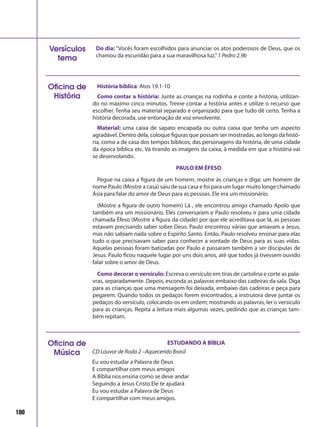 100
História bíblica: Atos 19.1-10
Como contar a história: Junte as crianças na rodinha e conte a história, utilizan-
do no máximo cinco minutos. Treine contar a história antes e utilize o recurso que
escolher. Tenha seu material separado e organizado para que tudo dê certo. Tenha a
história decorada, use entonação de voz envolvente.
Material: uma caixa de sapato encapada ou outra caixa que tenha um aspecto
agradável. Dentro dela, coloque figuras que possam ser mostradas, ao longo da histó-
ria, como a de casa dos tempos bíblicos, das personagens da história, de uma cidade
da época bíblica etc. Vá tirando as imagens da caixa, à medida em que a história vai
se desenrolando.
PAULO EM ÉFESO
Pegue na caixa a figura de um homem, mostre às crianças e diga: um homem de
nome Paulo (Mostre a casa) saiu de sua casa e foi para um lugar muito longe chamado
Ásia para falar do amor de Deus para as pessoas. Ele era um missionário.
(Mostre a figura de outro homem) Lá , ele encontrou amigo chamado Apolo que
também era um missionário. Eles conversaram e Paulo resolveu ir para uma cidade
chamada Éfeso (Mostre a figura da cidade) por que ele acreditava que lá, as pessoas
estavam precisando saber sobre Deus. Paulo encontrou várias que amavam a Jesus,
mas não sabiam nada sobre o Espírito Santo. Então, Paulo resolveu ensinar para elas
tudo o que precisavam saber para conhecer a vontade de Deus para as suas vidas.
Aquelas pessoas foram batizadas por Paulo e passaram também a ser discípulas de
Jesus. Paulo ficou naquele lugar por uns dois anos, até que todos já tivessem ouvido
falar sobre o amor de Deus.
Como decorar o versículo: Escreva o versículo em tiras de cartolina e corte as pala-
vras, separadamente. Depois, esconda as palavras embaixo das cadeiras da sala. Diga
para as crianças que uma mensagem foi deixada, embaixo das cadeiras e peça para
pegarem. Quando todos os pedaços forem encontrados, a instrutora deve juntar os
pedaços do versículo, colocando-os em ordem; mostrando as palavras, ler o versículo
para as crianças. Repita a leitura mais algumas vezes, pedindo que as crianças tam-
bém repitam.
Oficina de
História
Do dia: “Vocês foram escolhidos para anunciar os atos poderosos de Deus, que os
chamou da escuridão para a sua maravilhosa luz.”1 Pedro 2.9b
Versículos
tema
Oficina de
Música
ESTUDANDO A BÌBLIA
CD Louvor de Roda 2 –Aquecendo Brasil
Eu vou estudar a Palavra de Deus
E compartilhar com meus amigos
A Bíblia nos ensina como se deve andar
Seguindo a Jesus Cristo Ele te ajudará
Eu vou estudar a Palavra de Deus
E compartilhar com meus amigos.
 