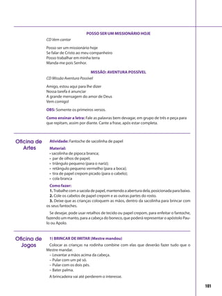 101
POSSO SER UM MISSIONÁRIO HOJE
CD Vem cantar
Posso ser um missionário hoje
Se falar de Cristo ao meu companheiro
Posso trabalhar em minha terra
Manda-me pois Senhor.
MISSÃO: AVENTURA POSSÍVEL
CD Missão Aventura Possível
Amigo, estou aqui para lhe dizer
Nossa tarefa é anunciar
A grande mensagem do amor de Deus
Vem comigo!
OBS: Somente os primeiros versos.
Como ensinar a letra: Fale as palavras bem devagar, em grupo de três e peça para
que repitam, assim por diante. Cante a frase, após estar completa.
Atividade: Fantoche de sacolinha de papel
Material:
• sacolinha de pipoca branca;
• par de olhos de papel;
• triângulo pequeno (para o nariz);
• retângulo pequeno vermelho (para a boca);
• tira de papel crepom picado (para o cabelo);
• cola branca
Como fazer:
1.Trabalhe com a sacola de papel, mantendo a abertura dela, posicionada para baixo.
2. Cole os cabelos de papel crepom e as outras partes do rosto.
3. Deixe que as crianças coloquem as mãos, dentro da sacolinha para brincar com
os seus fantoches.
Se desejar, pode usar retalhos de tecido ou papel crepom, para enfeitar o fantoche,
fazendo um manto, para a cabeça do boneco, que poderá representar o apóstolo Pau-
lo ou Apolo.
Oficina de
Artes
1) BRINCAR DE IMITAR (Mestre mandou)
Colocar as crianças na rodinha combine com elas que deverão fazer tudo que o
Mestre mandar.
– Levantar a mãos acima da cabeça.
– Pular com um pé só.
– Pular com os dois pés.
– Bater palma.
A brincadeira vai até perderem o interesse.
Oficina de
Jogos
 