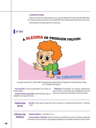 102
2) DENTRO E FORA
Fazer um círculo no chão; pedir que as crianças fiquem fora dele. Quando falar“den-
tro”, todos pulam para dentro do círculo falar“fora”, todos pulam para fora do círculo.
A brincadeira vai até perderem o interesse.
Tema do dia: Crianças participam da missão na
comunidade
Conhecimento específico: Aprendendo sobre o
trabalho no corpo de Cristo.
Objetivos: Possibilitar, às crianças, experiências
que as levem a entender que trabalhamos juntos,
para que as pessoas conheçam o amor de Deus.
4º DIA
Do dia:“Vocês são o Corpo de Cristo, e cada um, é membro desse Corpo.”1 Coríntios
12.27
Versículos
tema
História bíblica: 1 Coríntios 3.1-9
Como contar a história: Junte as crianças na rodinha e conte a história, utilizando
no máximo cinco minutos. Seja bastante objetivo(a) e também atraente.Treine contar
Oficina de
História
A programação do 4º dia de EBF foi organizada pela professora Rogeria de Souza Valente Frigo,
da 7ª Região Eclesiástica.
 