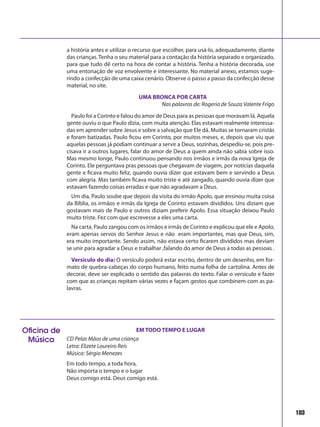 103
a história antes e utilizar o recurso que escolher, para usá-lo, adequadamente, diante
das crianças. Tenha o seu material para a contação da história separado e organizado,
para que tudo dê certo na hora de contar a história. Tenha a história decorada, use
uma entonação de voz envolvente e interessante. No material anexo, estamos suge-
rindo a confecção de uma caixa cenário. Observe o passo a passo da confecção desse
material, no site.
UMA BRONCA POR CARTA
Nas palavras de: Rogeria de Souza Valente Frigo
Paulo foi a Corinto e falou do amor de Deus para as pessoas que moravam lá. Aquela
gente ouviu o que Paulo dizia, com muita atenção. Elas estavam realmente interessa-
das em aprender sobre Jesus e sobre a salvação que Ele dá. Muitas se tornaram cristãs
e foram batizadas. Paulo ficou em Corinto, por muitos meses, e, depois que viu que
aquelas pessoas já podiam continuar a servir a Deus, sozinhas, despediu-se, pois pre-
cisava ir a outros lugares, falar do amor de Deus a quem ainda não sabia sobre isso.
Mas mesmo longe, Paulo continuou pensando nos irmãos e irmãs da nova Igreja de
Corinto. Ele perguntava pras pessoas que chegavam de viagem, por notícias daquela
gente e ficava muito feliz, quando ouvia dizer que estavam bem e servindo a Deus
com alegria. Mas também ficava muito triste e até zangado, quando ouvia dizer que
estavam fazendo coisas erradas e que não agradavam a Deus.
Um dia, Paulo soube que depois da visita do irmão Apolo, que ensinou muita coisa
da Bíblia, os irmãos e irmãs da Igreja de Corinto estavam divididos. Uns diziam que
gostavam mais de Paulo e outros diziam preferir Apolo. Essa situação deixou Paulo
muito triste. Fez com que escrevesse a eles uma carta.
Na carta, Paulo zangou com os irmãos e irmãs de Corinto e explicou que ele e Apolo,
eram apenas servos do Senhor Jesus e não eram importantes, mas que Deus, sim,
era muito importante. Sendo assim, não estava certo ficarem divididos mas deviam
se unir para agradar a Deus e trabalhar ,falando do amor de Deus a todas as pessoas .
Versículo do dia: O versículo poderá estar escrito, dentro de um desenho, em for-
mato de quebra-cabeças do corpo humano, feito numa folha de cartolina. Antes de
decorar, deve ser explicado o sentido das palavras do texto. Falar o versículo e fazer
com que as crianças repitam várias vezes e façam gestos que combinem com as pa-
lavras.
Oficina de
Música
EM TODO TEMPO E LUGAR
CD Pelas Mãos de uma criança
Letra: Elizete Loureiro Reis
Música: Sérgio Menezes
Em todo tempo, a toda hora,
Não importa o tempo e o lugar
Deus comigo está. Deus comigo está.
 