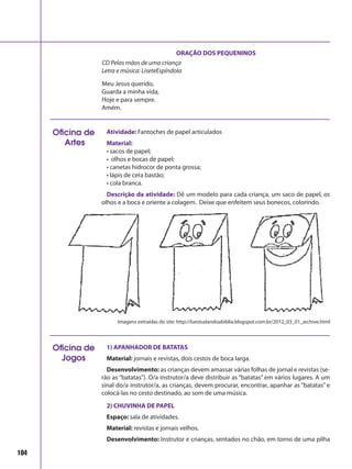104
ORAÇÃO DOS PEQUENINOS
CD Pelas mãos de uma criança
Letra e música: LiseteEspíndola
Meu Jesus querido,
Guarda a minha vida,
Hoje e para sempre.
Amém.
Atividade: Fantoches de papel articulados
Material:
• sacos de papel;
• olhos e bocas de papel;
• canetas hidrocor de ponta grossa;
• lápis de cera bastão;
• cola branca.
Descrição da atividade: Dê um modelo para cada criança, um saco de papel, os
olhos e a boca e oriente a colagem. Deixe que enfeitem seus bonecos, colorindo.
Oficina de
Artes
1) APANHADOR DE BATATAS
Material: jornais e revistas, dois cestos de boca larga.
Desenvolvimento: as crianças devem amassar várias folhas de jornal e revistas (se-
rão as “batatas”). O/a instrutor/a deve distribuir as “batatas” em vários lugares. A um
sinal do/a instrutor/a, as crianças, devem procurar, encontrar, apanhar as “batatas” e
colocá-las no cesto destinado, ao som de uma música.
2) CHUVINHA DE PAPEL
Espaço: sala de atividades.
Material: revistas e jornais velhos.
Desenvolvimento: Instrutor e crianças, sentados no chão, em torno de uma pilha
Oficina de
Jogos
Imagens extraídas do site: http://luestudandoabiblia.blogspot.com.br/2012_03_01_archive.html
 