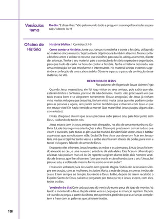 106
Do dia:“E disse-lhes:“Vão pelo mundo todo e preguem o evangelho a todas as pes-
soas.”Marcos 16:15
Versículos
tema
História bíblica: 1 Coríntios 3.1-9
Como contar a história: Junte as crianças na rodinha e conte a história, utilizando
no máximo cinco minutos. Seja bastante objetivo(a) e também atraente.Treine contar
a história antes e utilizar o recurso que escolher, para usá-lo, adequadamente, diante
das crianças. Tenha o seu material para a contação da história separado e organizado,
para que tudo dê certo na hora de contar a história. Tenha a história decorada, use
uma entonação de voz envolvente e interessante. No material anexo, estamos suge-
rindo a confecção de uma caixa cenário. Observe o passo a passo da confecção desse
material, no site.
DESPEDIDA DE JESUS
Nas palavras de: Rogeria de Souza Valente Frigo
Quando Jesus ressuscitou, ele foi logo visitar os seus amigos, pois sabia que eles
estavam tristes e confusos, por isso Ele não demorou muito: eles precisavam ver que
tudo estava bem e se alegrarem novamente. Os(as) amigos(as) de Jesus já tinham
visto muitos milagres que Jesus fez, tinham visto muita coisa que eles podiam contar
para as pessoas e agora, iam poder contar também que estiveram com Jesus e que
ele estava vivo! Ele havia vencido a morte! Que maravilha! Jesus passou alguns dias
com eles(as).
Então, chegou o dia em que Jesus precisava subir para o céu, para ficar junto com
Deus, cuidando de todos nós.
Jesus estava com os seus amigos mais chegados, no alto de uma montanha na Ga-
liléia. Lá, ele deu algumas orientações a eles. Disse que precisavam contar tudo o que
viram e ouviram, para todas as pessoas do mundo. Deviam falar sobre Jesus e batizar
as pessoas que acreditassem nEle. Então Ele lhes disse que deveriam ficar em Jerusa-
lém, até que o Espírito Santo viesse e então eles ficariam cheios de poder, para irem a
todos os lugares, falando do amor de Deus.
Enquanto eles olhavam, Jesus levantou as mãos e os abençoou. Então Jesus foi sen-
do elevado ao céu, e uma nuvem o encobriu da vista deles. Eles ficaram olhando pro
céu mas não podiam mais vê-lo. De repente surgiram diante deles dois homens vesti-
dos de branco, que lhes disseram:“por que vocês estão olhando para o céu? Jesus, foi
para ao céu, e voltará da mesma forma como o viram subir”.
Então eles voltaram para Jerusalém com grande alegria.Todos eles se reuniam sem-
pre em oração, com as mulheres, inclusive Maria, a mãe de Jesus, e com os irmãos de
Jesus. E iam sempre ao templo, louvando a Deus. Então, depois de terem recebido o
Espírito Santo de Deus, saíram e pregaram por toda parte; e Jesus, esteve, com eles,
todos os dias.
Versículo do dia: Cole cada palavra do versículo numa peça de jogo de montar. Vá
lendo e montando a frase. Repita várias vezes e peça que as crianças repitam. Depois,
vá tirando as peças, a partir da última até a primeira, pedindo que as crianças comple-
tem a frase com as palavras que já foram tiradas.
Oficina de
História
 