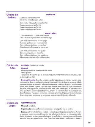 107
Oficina de
Música
SALMO 146
CD Missão Aventura Possível
Elci Pereira lima e Soraya v. Letieri
Com minha vida vou louvar ao Senhor
Eu vivo para louvar ao Senhor
Eu vivo para louvar ao Senhor
Eu vivo para louvar ao Senhor.
MINHAS MÃOS
CD Louvor de Roda 2 - Aquecendo o Brasil
Letra e música: Rogeria de Souza Valente Frigo
Com minhas mãozinhas eu vou pegar
As coisas gostosas que eu vou comer
Com minhas mãozinhas eu vou fazer
Desenhos com flores que eu posso ver.
Com minhas mãozinhas vou ajudar
Os meus amiguinhos a trabalhar
Com minhas mãozinhas vou agradecer
A Deus que me amou e fez minhas mãos.
Atividade: Pezinhos na missão
Material:
• Folhas grandes de papel pardo (ou outro)
• tinta guache
• Desenhos de lugares que as crianças freqüentam normalmente (escola, casa, igre-
ja, banco, praça etc.)
Desenvolvimento: Desenhe no papel pardo, lugares que as crianças possam reco-
nhecer como do seu cotidiano (em tamanho grande), formando uma pequena cidade
no papel. Converse com elas sobre os lugares que estão no desenho, perguntando
quem já foi àqueles lugares. Diga que todo o lugar, onde vamos, é lugar de falarmos
de Jesus para as pessoas, contar que Deus ama, fazer o bem para as pessoas. Passe
tinta guache no pezinho de cada criança, oriente-as a caminhar até chegar aos locais,
desenhados ou impressos, formando assim os caminhos. Diga que foi caminhando,
de um lugar para outro, que os amigos de Jesus iam aonde deviam falar dele.
Oficina de
Artes
1) BATATA QUENTE
Material: uma bola.
Organização: crianças formam um círculo e um jogador fica ao centro.
Execução: O círculo é o forno e a bola é a batata que não pode sair do forno. A crian-
ça que está no centro estará tentando tirar a batata do forno e as crianças ao redor
do círculo devem tentar manter a batata no forno.Todas as crianças jogam, utilizando
somente seus pés para chutar a bola. Quando a bola sair do círculo, outra criança é
Oficina de
Jogos
 