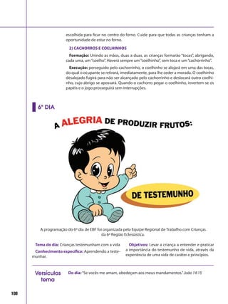 108
escolhida para ficar no centro do forno. Cuide para que todas as crianças tenham a
oportunidade de estar no forno.
2) CACHORROS E COELHINHOS
Formação: Unindo as mãos, duas a duas, as crianças formarão “tocas”, abrigando,
cada uma, um“coelho”. Haverá sempre um“coelhinho”, sem toca e um“cachorrinho”.
Execução: perseguido pelo cachorrinho, o coelhinho se alojará em uma das tocas,
do qual o ocupante se retirará, imediatamente, para lhe ceder a morada. O coelhinho
desalojado fugirá para não ser alcançado pelo cachorrinho e deslocará outro coelhi-
nho, cujo abrigo se apossará. Quando o cachorro pegar o coelhinho, invertem-se os
papéis e o jogo prosseguirá sem interrupções.
Tema do dia: Crianças testemunham com a vida
Conhecimento específico: Aprendendo a teste-
munhar.
Objetivos: Levar a criança a entender e praticar
a importância do testemunho de vida, através da
experiência de uma vida de caráter e princípios.
6º DIA
Do dia:“Se vocês me amam, obedeçam aos meus mandamentos.”João 14:15Versículos
tema
A programação do 6º dia de EBF foi organizada pela Equipe Regional de Trabalho com Crianças
da 6ª Região Eclesiástica.
 