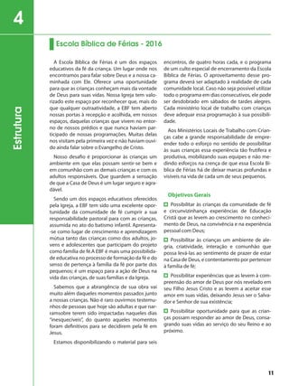 A Escola Bíblica de Férias é um dos espaços
educativos da fé da criança. Um lugar onde nos
encontramos para falar sobre Deus e a nossa ca-
minhada com Ele. Oferece uma oportunidade
para que as crianças conheçam mais da vontade
de Deus para suas vidas. Nossa Igreja tem valo-
rizado este espaço por reconhecer que, mais do
que qualquer outraatividade, a EBF tem aberto
nossas portas à recepção e acolhida, em nossos
espaços, daquelas crianças que vivem no entor-
no de nossos prédios e que nunca haviam par-
ticipado de nossas programações. Muitas delas
nos visitam pela primeira vez e não haviam ouvi-
do ainda falar sobre o Evangelho de Cristo.
Nosso desafio é proporcionar às crianças um
ambiente em que elas possam sentir-se bem e
em comunhão com as demais crianças e com os
adultos responsáveis. Que guardem a sensação
de que a Casa de Deus é um lugar seguro e agra-
dável.
Sendo um dos espaços educativos oferecidos
pela Igreja, a EBF tem sido uma excelente opor-
tunidade da comunidade de fé cumprir a sua
responsabilidade pastoral para com as crianças,
assumida no ato do batismo infantil. Apresenta-
-se como lugar de crescimento e aprendizagem
mútua tanto das crianças como dos adultos, jo-
vens e adolescentes que participam do projeto
como família de fé.A EBF é mais uma possibilida-
de educativa no processo de formação da fé e do
senso de pertença à família da fé por parte dos
pequenos; é um espaço para a ação de Deus na
vida das crianças, de suas famílias e da Igreja.
Sabemos que a abrangência de sua obra vai
muito além daqueles momentos passados junto
a nossas crianças. Não é raro ouvirmos testemu-
nhos de pessoas que hoje são adultas e que nar-
ramsobre terem sido impactadas naqueles dias
“inesquecíveis”, do quanto aqueles momentos
foram definitivos para se decidirem pela fé em
Jesus.
Estamos disponibilizando o material para seis
encontros, de quatro horas cada, e o programa
de um culto especial de encerramento da Escola
Bíblica de Férias. O aproveitamento desse pro-
grama deverá ser adaptado à realidade de cada
comunidade local. Caso não seja possível utilizar
todo o programa em dias consecutivos, ele pode
ser desdobrado em sábados de tardes alegres.
Cada ministério local de trabalho com crianças
deve adequar essa programação à sua possibili-
dade.
Aos Ministérios Locais de Trabalho com Crian-
ças cabe a grande responsabilidade de empre-
ender todo o esforço no sentido de possibilitar
às suas crianças essa experiência tão frutífera e
produtiva, mobilizando suas equipes e não me-
dindo esforços na crença de que essa Escola Bí-
blica de Férias há de deixar marcas profundas e
visíveis na vida de cada um de seus pequenos.
Objetivos Gerais
Possibilitar às crianças da comunidade de fé
e circunvizinhança experiências de Educação
Cristã que as levem ao crescimento no conheci-
mento de Deus, na convivência e na experiência
pessoal com Deus;
Possibilitar às crianças um ambiente de ale-
gria, criatividade, interação e comunhão que
possa levá-las ao sentimento de prazer de estar
na Casa de Deus, e contentamento por pertencer
à família de fé;
Possibilitar experiências que as levem à com-
preensão do amor de Deus por nós revelado em
seu Filho Jesus Cristo e as levem a aceitar esse
amor em suas vidas, deixando Jesus ser o Salva-
dor e Senhor de sua existência;
Possibilitar oportunidade para que as crian-
ças possam responder ao amor de Deus, consa-
grando suas vidas ao serviço do seu Reino e ao
próximo.
Escola Bíblica de Férias - 2016
Estrutura4
11
 