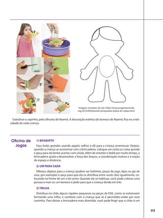 111
1) BASQUETE
Faça bolas grandes usando papéis velhos e dê para a criança arremessar. Depois,
quando a criança se acostumar com a brincadeira, coloque um cesto ou caixa grande
e peça para ela tentar acertar com a bola. Além de entreter o bebê por muito tempo, a
brincadeira ajuda a desenvolver a força dos braços, a coordenação motora e a noção
de espaço e distância.
2) UM PARA CADA
Ofereça objetos para a criança (podem ser bolinhas, peças de jogo, lápis ou giz de
cera, por exemplo) e peça para que ela os distribua entre vocês dois igualmente, co-
locando na frente de um e do outro. Quando ela se habituar, você pode colocar uma
pessoa a mais ou um boneco e pedir para que a criança divida em três.
3) TRILHA
Distribua no chão alguns tapetes pequenos ou peças de EVA, como se estivessem
formando uma trilha, e combine com a criança que só é permitido andar por esse
caminho. Para deixar a brincadeira mais divertida, você pode fingir que o chão é um
Oficina de
Jogos
Substituir o sapinho, pela silhueta de Naamã. A decoração estética do boneco de Naamã, fica na criati-
vidade de cada criança.
Imagens extraídas do site: http://www.pragentemiuda.
org/2010/09/fazendo-brinquedos-bolha-de-sabao.html
 