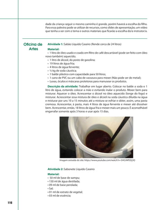 116
dade da criança seguir o mesmo caminho é grande, porém haverá a escolha do filho.
Para essa palestra pode se utilizar de recursos, como slides de apresentação, um vídeo
que tenha a ver com o tema e outros materiais que ficarão a escolha do/a instrutor/a.
Oficina de
Artes
Atividade 1: Sabão Líquido Caseiro (Rende cerca de 24 litros)
Material:
• 1 litro de óleo usado e coado em filtro de café descartável (pode ser feito com óleo
novo também) aquecido;
• 1 litro de álcool, do posto de gasolina;
• 19 litros de água fria;
• 4 litros de água fervente;
• ½ kg de soda cáustica;
• 1 balde plástico com capacidade para 50 litros;
• 1 cano de PVC ou um cabo de vassoura para mexer (Não pode ser de metal);
• Luvas, óculos e máscaras protetoras para manusear os produtos.
Descrição da atividade: Trabalhar em lugar aberto. Colocar no balde a soda e 1
litro de água, evitando colocar a mão e evitando inalar o produto. Mexer bem para
misturar. Aquecer o óleo. Acrescentar o álcool no óleo aquecido (longe do fogo) e
misturar. Acrescentar essa mistura de óleo e álcool na soda cáustica diluída na água
e misturar por uns 10 a 15 minutos até a mistura se esfriar e obter, assim, uma pasta
cremosa. Acrescentar, à pasta, mais 4 litros de água fervente e mexer até dissolver
bem. Acrescentar, então, 18 litros de água fria e mexer mais um pouco. É aconselhável
engarrafar somente após 3 horas e usar após 15 dias.
Atividade 2: Sabonete Líquido Caseiro
Material:
• 50 ml de base de xampu;
• 150 ml de água destilada;
• 09 ml de base perolada;
• Sal;
• 01 ml de extrato de vegetal;
• 03 ml de essência;
Imagem extraída do site: https://www.youtube.com/watch?v=5HOJWfSDj3Q
 