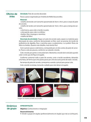 119
Oficina de
Artes
Atividade: Pote de sorvete decorado
Passo a passo organizado por Andréia de Mello Vasconcellos.
Material:
• retalhos de tecido com tamanho aproximado de 56cm x 9cm, para o corpo do pote
de sorvete;
• retalho de tecido com tamanho aproximado de 14cm x 9cm, para a tampa do sor-
vete;
• cola branca, para colar o tecido no pote;
• cola quente, para colar os enfeites;
• botões, fitas, miçangas e sianinhas;
• retalho de feltro.
Descrição da atividade: Pegue um pote de sorvete vazio, separe os materiais para
decoração da caixa, conforme demonstrado na foto: você vai precisar de tecido de
preferência de algodão, fitas e sianinhas para o acabamento, e se preferir flores de
feltro ou botões. Quanto mais detalhe, mais bonito fica!
Com o pincel, passe a cola branca, começando por um dos cantos do pote de sorve-
te. Passe a cola aos poucos, conforme vai colando o tecido.
Cole o tecido por partes e esticando bem. Mantenha o tecido bem esticado quando
colar e evite que ele fique enrugado.
Conforme contornar todo o pote de sorvete, corte o tecido excedente, deixando
uma faixa, de forma que uma ponta passe por cima da outra ponta de todo o tecido.
Na tampa do pote de sorvete, começamos usando o pincel para passar cola.
Cole o tecido na tampa, tomando cuidado para não deixar enrugado.
Imagens de Andréia de Mello Vasconcellos.
Dinâmica
de grupo
Apresentação
Objetivo: Conhecimento e integração
Desenvolvimento:
1- Dividir o grupo em duplas (preferencialmente em duplas que não se conheçam).
 