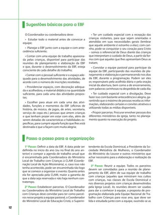 12
Sugestões básicas para a EBF
O Coordenador ou coordenadora deve:
• Estudar todo o material antes de convocar a
equipe;
• Planejar a EBF junto com a equipe e com ante-
cedência suficiente;
• Contar com uma equipe de trabalho apaixona-
da pelas crianças, disponível para participar das
reuniões de planejamento e elaboração da EBF
e que, durante o desenvolvimento da EBF, esteja
consciente de cada detalhe do trabalho;
• Contar com o pessoal suficiente e o espaço ade-
quado para o desenvolvimento das atividades, de
acordo com o número de inscrições recebidas;
• Providenciar espaços, com decoração adequa-
da e acolhedora, e material didático na quantidade
suficiente, para cada uma das atividades propos-
tas;
• Escolher para atuar em cada uma das ativi-
dades, funções e momentos da EBF (oficinas de
história, de música, de jogos, de artes, secretaria,
serviço de copa etc.) pessoas que amem crianças
e que tenham prazer em estar com elas, além de
serem dotadas de características e habilidades es-
pecíficas, para cumprir aquela função que lhes está
destinada e que a façam com muita alegria;
• Ter um cuidado especial com a recepção das
crianças visitantes, para que sejam orientadas e
atendidas em suas necessidades gerais (lembrar
que aquele ambiente é estranho a elas); com cari-
nho, pode-se conquistar o seu coração para Cristo
– somos o referencial de Deus diante das crianças
que interpretam o cuidado de Deus, a partir da for-
ma com que aqueles que lhes apresentam Deus as
tratam;
• Convidar a equipe pastoral para participar da
equipe da EBF, participando das reuniões de pla-
nejamento e elaboração e permanecendo nos dias
da EBF, durante a programação. Podem ser eles
os responsáveis pela acolhida diária e pela oração
inicial da abertura, bem como a de encerramento,
com palavras carinhosas na despedida de cada dia;
• Ter cuidado especial com a divulgação. Deve
fazer isso com bastante antecedência e alegria, ga-
rantindo que o máximo de pessoas receba as infor-
mações, elaborando cartazes e convites atrativos e
utilizando todas as mídias disponíveis.
• Propor parcerias. Procurar envolver pessoas dos
diferentes ministérios da igreja, tanto no planeja-
mento quanto na execução do projeto.
Passo a passo para a organização
1º Passo: Definir a data da EBF. A data pode ser
definida no inicio do ano (ou no final do ano an-
terior) e compor a agenda de trabalho anual que
é encaminhada pela Coordenadora do Ministério
Local de Trabalho com Crianças à CLAM (Coorde-
nação Local de Ação Missionária), e, caso isso não
tenha acontecido, pode ser encaminhada tão logo
que se comece a organizar o evento. Quanto antes
ela for apreciada pela CLAM, maior a garantia de
que a data seja reservada e não haja nenhum con-
tratempo.
2º Passo: Estabelecer parcerias. O Coordenador
ou Coordenadora do Ministério Local de Trabalho
com Crianças deve convidar para ter como parcei-
ros nesse projeto a equipe pastoral, o Coordenador
do Ministério Local de Educação Cristã, o Superin-
tendente da Escola Dominical, a Presidente da So-
ciedade Metodista de Mulheres, o Coordenador
do Ministério do Louvor e outros ministérios que
achar necessário para a elaboração e realização da
EBF.
3º Passo: Reunir a equipe. Todos os parceiros
devem ser convidados para a reunião de plane-
jamento da EBF, além de sua equipe de trabalho
com crianças (aqueles que ministram nos cultos
com crianças, nas classes de Escola Dominical e
nos diversos projetos com crianças desenvolvidos
pela Igreja Local). As reuniões devem ser usadas
para dar a conhecer à equipe, a proposta de pro-
gramação elaborada pela Equipe Nacional de Tra-
balho com Crianças para esse ano, que deve ser
lida e estudada junto com a equipe, ouvindo-se as
 