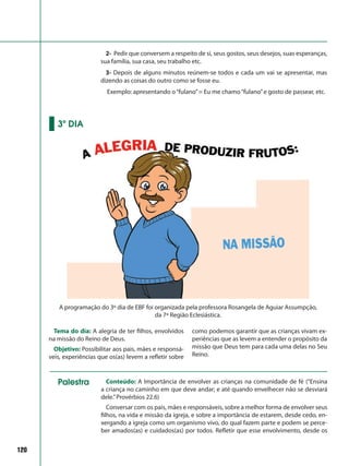 120
2- Pedir que conversem a respeito de si, seus gostos, seus desejos, suas esperanças,
sua família, sua casa, seu trabalho etc.
3- Depois de alguns minutos reúnem-se todos e cada um vai se apresentar, mas
dizendo as coisas do outro como se fosse eu.
Exemplo: apresentando o“fulano”= Eu me chamo“fulano”e gosto de passear, etc.
Tema do dia: A alegria de ter filhos, envolvidos
na missão do Reino de Deus.
Objetivo: Possibilitar aos pais, mães e responsá-
veis, experiências que os(as) levem a refletir sobre
como podemos garantir que as crianças vivam ex-
periências que as levem a entender o propósito da
missão que Deus tem para cada uma delas no Seu
Reino.
3º DIA
A programação do 3º dia de EBF foi organizada pela professora Rosangela de Aguiar Assumpção,
da 7ª Região Eclesiástica.
Conteúdo: A Importância de envolver as crianças na comunidade de fé (“Ensina
a criança no caminho em que deve andar; e até quando envelhecer não se desviará
dele.”Provérbios 22.6)
Conversar com os pais, mães e responsáveis, sobre a melhor forma de envolver seus
filhos, na vida e missão da igreja, e sobre a importância de estarem, desde cedo, en-
xergando a igreja como um organismo vivo, do qual fazem parte e podem se perce-
ber amados(as) e cuidados(as) por todos. Refletir que esse envolvimento, desde os
Palestra
 