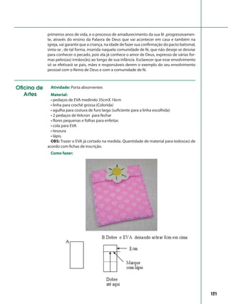 121
primeiros anos de vida, e o processo de amadurecimento da sua fé ,progressivamen-
te, através do ensino da Palavra de Deus que vai acontecer em casa e também na
igreja, vai garantir que a criança, na idade de fazer sua confirmação do pacto batismal,
sinta-se , de tal forma, inserida naquela comunidade de fé, que não deseje se desviar
para conhecer o pecado, pois ela já conhece o amor de Deus, expresso de várias for-
mas pelos(as) irmãos(ãs) ao longo de sua infância. Esclarecer que esse envolvimento
só se efetivará se pais, mães e responsáveis derem o exemplo do seu envolvimento
pessoal com o Reino de Deus e com a comunidade de fé.
Oficina de
Artes
Atividade: Porta absorventes
Material:
• pedaços de EVA medindo 35cmX 16cm
• linha para crochê grossa (Colorida)
• agulha para costura de furo largo (suficiente para a linha escolhida)
• 2 pedaços de Velcron para fechar
• flores pequenas e folhas para enfeitar.
• cola para EVA
• tesoura
• lápis.
OBS: Trazer o EVA já cortado na medida. Quantidade de material para todos(as) de
acordo com fichas de inscrição.
Como fazer:
 
