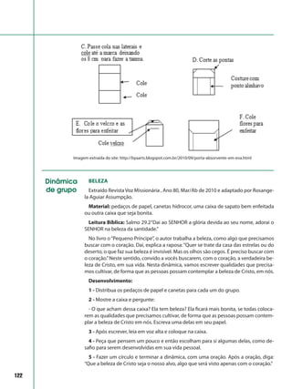 122
Imagem extraída do site: http://byaarts.blogspot.com.br/2010/09/porta-absorvente-em-eva.html
Dinâmica
de grupo
Beleza
Extraído Revista Voz Missionária , Ano 80, Mar/Ab de 2010 e adaptado por Rosange-
la Aguiar Assumpção.
Material: pedaços de papel, canetas hidrocor, uma caixa de sapato bem enfeitada
ou outra caixa que seja bonita.
Leitura Bíblica: Salmo 29.2“Dai ao SENHOR a glória devida ao seu nome, adorai o
SENHOR na beleza da santidade.”
No livro o“Pequeno Príncipe”, o autor trabalha a beleza, como algo que precisamos
buscar com o coração. Daí, explica a raposa:“Quer se trate da casa das estrelas ou do
deserto, o que faz sua beleza é invisível. Mas os olhos são cegos. É preciso buscar com
o coração.”Neste sentido, convido a vocês buscarem, com o coração, a verdadeira be-
leza de Cristo, em sua vida. Nesta dinâmica, vamos escrever qualidades que precisa-
mos cultivar, de forma que as pessoas possam contemplar a beleza de Cristo, em nós.
Desenvolvimento:
1 - Distribua os pedaços de papel e canetas para cada um do grupo.
2 - Mostre a caixa e pergunte:
- O que acham dessa caixa? Ela tem beleza? Ela ficará mais bonita, se todas coloca-
rem as qualidades que precisamos cultivar, de forma que as pessoas possam contem-
plar a beleza de Cristo em nós. Escreva uma delas em seu papel.
3 - Após escrever, leia em voz alta e coloque na caixa.
4 - Peça que pensem um pouco e então escolham para si algumas delas, como de-
safio para serem desenvolvidas em sua vida pessoal.
5 - Fazer um círculo e terminar a dinâmica, com uma oração. Após a oração, diga:
“Que a beleza de Cristo seja o nosso alvo, algo que será visto apenas com o coração.”
 