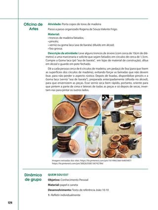 124
Oficina de
Artes
Atividade: Porta copos de toras de madeira
Passo a passo organizado Rogeria de Souza Valente Frigo.
Material:
• troncos de madeira fatiados;
• pincéis;
• verniz ou goma laca (asa de barata) diluído em álcool;
• lixa grossa.
Descrição da atividade: Leve alguns troncos de árvore (com cerca de 10cm de diâ-
metro) a uma marcenaria e solicite que sejam fatiados em círculos de cerca de 1,5cm.
Compre a Goma laca (pó “asa de barata”, em lojas de material de construção), dilua
em álcool e guarde em pote fechado.
Dê a cada pessoa cerca de 6 círculos de madeira, um pedaço de lixa (para que lixem
as superfícies dos círculos de madeira), evitando forçar as beiradas que não devem
lixar, para não perder o aspecto rústico. Depois de lixadas, disponibilize pincéis e a
Goma laca (verniz “asa de barata”), preparada antecipadamente (diluída no álcool),
para que envernizem as peças. Esse verniz seca bem rápido, portanto, oriente para
que pintem a parte de cima e laterais de todas as peças e só depois de secas, inver-
tam-nas para pintar os outros lados.
Imagens extraídas dos sites: https://br.pinterest.com/pin/161496336616405407/
https://br.pinterest.com/pin/300263500136742784/
Dinâmica
de grupo
Quem sou eu?
Objetivo: Conhecimento Pessoal
Material: papel e caneta
Desenvolvimento: Texto de referência João 10.10
1- Refletir individualmente
 