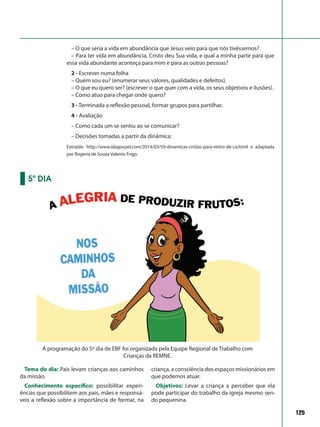 125
– O que seria a vida em abundância que Jesus veio para que nós tivéssemos?
– Para ter vida em abundância, Cristo deu Sua vida, e qual a minha parte para que
essa vida abundante aconteça para mim e para as outras pessoas?
2 - Escrever numa folha
– Quem sou eu? (enumerar seus valores, qualidades e defeitos).
– O que eu quero ser? (escrever o que quer com a vida, os seus objetivos e ilusões).
– Como atuo para chegar onde quero?
3 - Terminada a reflexão pessoal, formar grupos para partilhar.
4 - Avaliação
– Como cada um se sentiu ao se comunicar?
– Decisões tomadas a partir da dinâmica:
Extraída: http://www.idagospel.com/2014/03/50-dinamicas-cristas-para-retiro-de-ca.html e adaptada
por Rogeria de Souza Valente Frigo.
Tema do dia: Pais levam crianças aos caminhos
da missão.
Conhecimento específico: possibilitar experi-
ências que possibilitem aos pais, mães e responsá-
veis a reflexão sobre a importância de formar, na
criança, a consciência dos espaços missionários em
que podemos atuar.
Objetivos: Levar a criança a perceber que ela
pode participar do trabalho da igreja mesmo sen-
do pequenina.
5º DIA
A programação do 5º dia de EBF foi organizada pela Equipe Regional de Trabalho com
Crianças da REMNE.
 