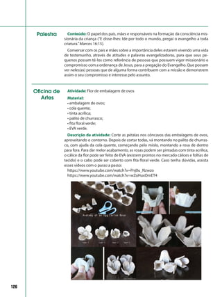 126
Conteúdo: O papel dos pais, mães e responsáveis na formação da consciência mis-
sionária da criança (“E disse-lhes: Ide por todo o mundo, pregai o evangelho a toda
criatura.”Marcos 16:15).
Conversar com os pais e mães sobre a importância deles estarem vivendo uma vida
de testemunho, através de atitudes e palavras evangelizadoras, para que seus pe-
quenos possam tê-los como referência de pessoas que possuem vigor missionário e
compromisso com a ordenança de Jesus, para a pregação do Evangelho. Que possam
ver neles(as) pessoas que de alguma forma contribuem com a missão e demonstrem
assim o seu compromisso e interesse pelo assunto.
Palestra
Oficina de
Artes
Atividade: Flor de embalagem de ovos
Material:
• embalagem de ovos;
• cola quente;
• tinta acrílica;
• palito de churrasco;
• fita floral verde;
• EVA verde.
Descrição da atividade: Corte as pétalas nos côncavos das embalagens de ovos,
aproveitando o contorno. Depois de cortar todas, vá montando no palito de churras-
co, com ajuda da cola quente, começando pelo miolo, montando a rosa de dentro
para fora. Para dar melor acabamento, as rosas podem ser pintadas com tinta acrílica,
o cálice da flor pode ser feito de EVA (existem prontos no mercado cálices e folhas de
tecido) e o cabo pode ser coberto com fita floral verde. Caso tenha dúvidas, assista
esses vídeos com o passo a passo:
https://www.youtube.com/watch?v=Pnj0u_Nzwzo
https://www.youtube.com/watch?v=wZoHuxOmET4
 
