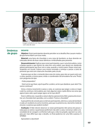 127
Dinâmica
de grupo
Desafio
Objetivo: Os(as) participantes deverão perceber se os desafios lhes causam medo e
de que forma lidam com esse medo.
Material: uma barra de chocolate e uma caixa de bombom; as duas deverão ser
colocadas dentro de duas caixas idênticas e embrulhadas para presente.
Desenvolvimento: Explicar para os(as) participantes, que é uma brincadeira, como
a batata quente e que dentro da caixa tem uma ordem, que deverá ser obedecida
pelo(a) participante que ficar com a caixa, quando a música parar. Dispor os(as) par-
ticipantes em círculo. Colocar uma música animada e começar a passar a caixa de
presente que está com a barra de chocolate, pelo círculo
A pessoa que vai dar o comando deve estar de costas, para não ver quem está com
a caixa, quando a música parar; então o coordenador da brincadeira faz uma “firula”,
com perguntas do tipo:
- Estão preparados?
- Você vai ter que fazer, seja lá qual for a ordem, vai ter que obedecer, quer abrir? Ou
vamos continuar?
Inicia a música novamente e passa a caixa, se a pessoa que pegar a caixa se negar
a abri-la, continue a brincadeira, por mais algumas vezes e pela última vez avise que
agora é para valer, quem pegar agora vai ter que abrir!!!
Esta é a última vez, e quando a caixa é aberta a pessoa terá a feliz surpresa de encon-
trar um chocolate bem grandão, com a ordem:“Coma o chocolate!”
E para prêmio de consolo para os demais participantes, abrimos a caixa de bombom
e cada um receberá um,como incentivo, para que na próxima vez, não tenha medo de
encarar a surpresa que poderá receber!
Avaliação: O líder deverá observar se os(as) participantes têm pressa de passar a
caixa para os outros e quantos(as) preferiram não abrir a caixa. Conversar sobre a ne-
cessidade de ter coragem e enfrentar tudo que a vida nos propõe, seja bom ou ruim,
pois por mais difícil que seja o desafio, no final podemos ter uma feliz surpresa: A
VITÓRIA!
Aproveitem o docinho!!!
Imagem extraída do site: http://www.artesanatonapratica.com/veja-como-decorar-espelho-
-com-caixa-de-ovos/
 