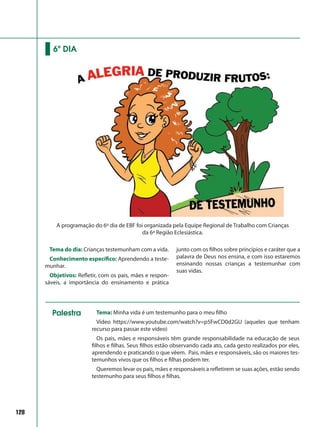 Tema do dia: Crianças testemunham com a vida.
Conhecimento específico: Aprendendo a teste-
munhar.
Objetivos: Refletir, com os pais, mães e respon-
sáveis, a importância do ensinamento e prática
junto com os filhos sobre princípios e caráter que a
palavra de Deus nos ensina, e com isso estaremos
ensinando nossas crianças a testemunhar com
suas vidas.
6º DIA
A programação do 6º dia de EBF foi organizada pela Equipe Regional de Trabalho com Crianças
da 6ª Região Eclesiástica.
128
Tema: Minha vida é um testemunho para o meu filho
Vídeo https://www.youtube.com/watch?v=p5FwCD0d2GU (aqueles que tenham
recurso para passar este vídeo)
Os pais, mães e responsáveis têm grande responsabilidade na educação de seus
filhos e filhas. Seus filhos estão observando cada ato, cada gesto realizados por eles,
aprendendo e praticando o que vêem. Pais, mães e responsáveis, são os maiores tes-
temunhos vivos que os filhos e filhas podem ter.
Queremos levar os pais, mães e responsáveis a refletirem se suas ações, estão sendo
testemunho para seus filhos e filhas.
Palestra
 