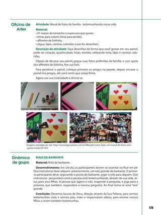 129
Oficina de
Artes
Atividade: Mural de fotos da família - testemunhando nossa vida
Material:
• 01 isopor do tamanho e espessura que quiser,
• tintas para colorir (tinta para tecido),
• alfinetes de bolinha,
• régua, lápis, canetas coloridas (caso for desenhar).
Descrição da atividade: Faça desenhos da forma que você gostar em seu painel,
pode ser coração, quadriculado, listas, estrelas, utilizando tinta, lápis e canetas colo-
ridas.
Depois de decorar seu painel, pegue suas fotos preferidas da família, e com ajuda
dos alfinetes de bolinha, fixe sua foto.
Para pendurar o painel, coloque primeiro os pregos na parede, depois encaixe o
painel nos pregos, até você sentir que esteja firme.
Agora use sua criatividade e divirta-se.
Imagens extraídas do site: http://www.ligacaoteen.com.br/lifestyle/como-fazer-um-mural-de-fotos-sem-
-gastar-muito/35193/
Dinâmica
de grupo
Rolo de barbante
Material: Rolo de barbante.
Desenvolvimento: Em círculo, os participantes devem se assentar ou ficar em pé.
O(a) instrutor(a) deve adquirir, anteriormente, um rolo grande de barbante. O primei-
ro participante deve, segurando a ponta do barbante, jogar o rolo para alguém. O(a)
instrutor(a) perguntará como a pessoa está testemunhando, através de sua vida, Je-
sus para seus filhos. A pessoa que agarra o rolo, responde a pergunta, e joga para a
próxima, que também, responderá a mesma pergunta. Ao final torna-se uma “teia”
grande.
Conclusão: Devemos buscar de Deus, direção através da Sua Palavra, para sermos
testemunhas vivas e sermos pais, mães e responsáveis sábios, para ensinar nossos
filhos a serem também testemunhas.
 