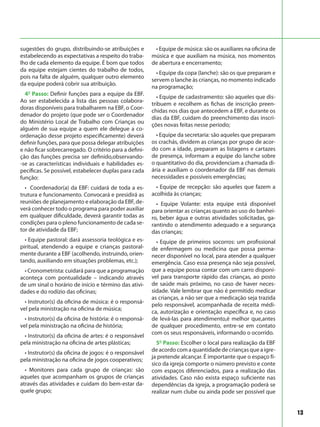 13
sugestões do grupo, distribuindo-se atribuições e
estabelecendo as expectativas a respeito do traba-
lho de cada elemento da equipe. É bom que todos
da equipe estejam cientes do trabalho de todos,
pois na falta de alguém, qualquer outro elemento
da equipe poderá cobrir sua atribuição.
4º Passo: Definir funções para a equipe da EBF.
Ao ser estabelecida a lista das pessoas colabora-
doras disponíveis para trabalharem na EBF, o Coor-
denador do projeto (que pode ser o Coordenador
do Ministério Local de Trabalho com Crianças ou
alguém de sua equipe a quem ele delegue a co-
ordenação desse projeto especificamente) deverá
definir funções, para que possa delegar atribuições
e não ficar sobrecarregado. O critério para a defini-
ção das funções precisa ser definido,observando-
-se as características individuais e habilidades es-
pecíficas. Se possível, estabelecer duplas para cada
função:
• Coordenador(a) da EBF: cuidará de toda a es-
trutura e funcionamento. Convocará e presidirá as
reuniões de planejamento e elaboração da EBF, de-
verá conhecer todo o programa para poder auxiliar
em qualquer dificuldade, deverá garantir todas as
condições para o pleno funcionamento de cada se-
tor de atividade da EBF;
• Equipe pastoral: dará assessoria teológica e es-
piritual, atendendo a equipe e crianças pastoral-
mente durante a EBF (acolhendo, instruindo, orien-
tando, auxiliando em situações problemas, etc.);
• Cronometrista: cuidará para que a programação
aconteça com pontualidade – indicando através
de um sinal o horário de início e término das ativi-
dades e do rodízio das oficinas;
• Instrutor(s) da oficina de música: é o responsá-
vel pela ministração na oficina de música;
• Instrutor(s) da oficina de história: é o responsá-
vel pela ministração na oficina de história;
• Instrutor(s) da oficina de artes: é o responsável
pela ministração na oficina de artes plásticas;
• Instrutor(s) da oficina de jogos: é o responsável
pela ministração na oficina de jogos cooperativos;
• Monitores para cada grupo de crianças: são
aqueles que acompanham os grupos de crianças
através das atividades e cuidam do bem-estar da-
quele grupo;
• Equipe de música: são os auxiliares na oficina de
música e que auxiliam na música, nos momentos
de abertura e encerramento;
• Equipe da copa (lanche): são os que preparam e
servem o lanche às crianças, no momento indicado
na programação;
• Equipe de cadastramento: são aqueles que dis-
tribuem e recolhem as fichas de inscrição preen-
chidas nos dias que antecedem a EBF, e durante os
dias da EBF, cuidam do preenchimento das inscri-
ções novas feitas nesse período;
• Equipe da secretaria: são aqueles que preparam
os crachás, dividem as crianças por grupo de acor-
do com a idade, preparam as listagens e cartazes
de presença, informam a equipe do lanche sobre
o quantitativo do dia, providenciam a chamada di-
ária e auxiliam o coordenador da EBF nas demais
necessidades e possíveis emergências;
• Equipe de recepção: são aqueles que fazem a
acolhida às crianças;
• Equipe Volante: esta equipe está disponível
para orientar as crianças quanto ao uso do banhei-
ro, beber água e outras atividades solicitadas, ga-
rantindo o atendimento adequado e a segurança
das crianças;
• Equipe de primeiros socorros: um profissional
de enfermagem ou medicina que possa perma-
necer disponível no local, para atender a qualquer
emergência. Caso essa presença não seja possível,
que a equipe possa contar com um carro disponí-
vel para transporte rápido das crianças, ao posto
de saúde mais próximo, no caso de haver neces-
sidade. Vale lembrar que não é permitido medicar
as crianças, a não ser que a medicação seja trazida
pelo responsável, acompanhada de receita médi-
ca, autorização e orientação específica e, no caso
de levá-las para atendimento,é melhor que,antes
de qualquer procedimento, entre-se em contato
com os seus responsáveis, informando o ocorrido.
5º Passo: Escolher o local para realização da EBF
de acordo com a quantidade de crianças que a igre-
ja pretende alcançar. É importante que o espaço fí-
sico da igreja comporte o número previsto e conte
com espaços diferenciados, para a realização das
atividades. Caso não exista espaço suficiente nas
dependências da igreja, a programação poderá se
realizar num clube ou ainda pode ser possível que
 