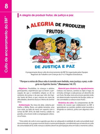 130
CultodeencerramentodaEBF*8
130
A alegria de produzir frutos: de justiça e paz
“Porque o reino de Deus não é comida nem bebida, mas justiça, e paz, e ale-
gria no Espírito Santo.”(Romanos 14.17)
Objetivos: Possibilitar, às crianças e adultos
participantes, experiências que os levem a per-
cepção de que a verdadeira alegria se dá no
contexto da justiça e da paz que vêm do Espí-
rito Santo de Deus, e que, mesmo em meio de
dificuldades, devemos buscar o Reino do Senhor
Jesus.
Ambientação: Na mesa do altar, coberta por
toalha, a Bíblia, flores, um globo terrestre, uma
cruz vazia, ao lado da mesa um suporte com o
cartaz da EBF 2016, do lado inverso, colado na
parede, uma árvore onde a congregação coloca-
rá os frutos.
Material para dinâmica de agradecimento:
Colocar, nos bancos, canetas ou lápis e logo, na
entrada, entregar a cada pessoa um desenho de
um fruto. No altar, terá uma árvore grande onde,
em determinado momento da liturgia, todos se-
rão convidados a colocar esses frutos .
Dinâmica do culto: Os componentes do Mi-
nistério do Louvor que colaboraram na EBF e
aprenderam as canções, podem estar tocando e
dirigindo os cânticos, junto com algumas crian-
ças.
* Esta ordem de culto é uma sugestão que deve ser adequada à realidade de cada comunidade local.
Acrescentando-seosgruposmusicaislocaiseoutrasparticipações,considerandoquesetratadeumculto
da comunidade de fé, onde crianças e adultos devem ter participação ativa em todo o momento cúltico.
A programação desse culto de encerramento da EBF foi organizada pelas Equipes
Regionais de Trabalho com Crianças da 3ª e 5ª Regiões Eclesiásticas.
DE JUSTIÇA E PAZ
 