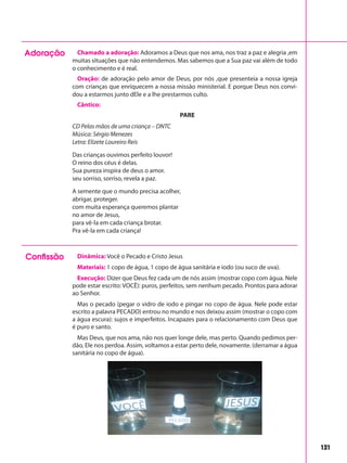 131
Adoração Chamado a adoração: Adoramos a Deus que nos ama, nos traz a paz e alegria ,em
muitas situações que não entendemos. Mas sabemos que a Sua paz vai além de todo
o conhecimento e é real.
Oração: de adoração pelo amor de Deus, por nós ,que presenteia a nossa igreja
com crianças que enriquecem a nossa missão ministerial. E porque Deus nos convi-
dou a estarmos junto dEle e a lhe prestarmos culto.
Cântico:
PARE
CD Pelas mãos de uma criança – DNTC
Música: Sérgio Menezes
Letra: Elizete Loureiro Reis
Das crianças ouvimos perfeito louvor!
O reino dos céus é delas.
Sua pureza inspira de deus o amor.
seu sorriso, sorriso, revela a paz.
A semente que o mundo precisa acolher,
abrigar, proteger.
com muita esperança queremos plantar
no amor de Jesus,
para vê-la em cada criança brotar.
Pra vê-la em cada criança!
Confissão Dinâmica: Você o Pecado e Cristo Jesus
Materiais: 1 copo de água, 1 copo de água sanitária e iodo (ou suco de uva).
Execução: Dizer que Deus fez cada um de nós assim (mostrar copo com água. Nele
pode estar escrito: VOCÊ): puros, perfeitos, sem nenhum pecado. Prontos para adorar
ao Senhor.
Mas o pecado (pegar o vidro de iodo e pingar no copo de água. Nele pode estar
escrito a palavra PECADO) entrou no mundo e nos deixou assim (mostrar o copo com
a água escura): sujos e imperfeitos. Incapazes para o relacionamento com Deus que
é puro e santo.
Mas Deus, que nos ama, não nos quer longe dele, mas perto. Quando pedimos per-
dão, Ele nos perdoa. Assim, voltamos a estar perto dele, novamente. (derramar a água
sanitária no copo de água).
 