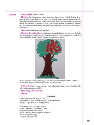 133
Leitura Bíblica: Romanos 14.17
Ofertório: As crianças podem fazer algumas cestas e colocar ,do lado de fora, dese-
nhos de frutos, para decorar e se posicionar no altar ou até mesmo andar nos corre-
dores ,para recolher as ofertas. Dizer que a utilização das ofertas, trazidas através das
nossas mãos ao altar, é dirigida por Deus e que nossa liderança, em sujeição à vontade
de Deus, destina esses recursos ao serviço que a igreja faz, através dos seus diversos
ministérios.
Oração: de agradecimento pelas ofertas
Dinâmica dos frutos e árvore: pedir para que cada pessoa escreva, atrás do fruto
que ganhou, seus agradecimentos para que depois de escritos, ao som de um cântico
congregacional, vá até o altar e coloque o seu fruto na árvore.
Louvor
Imagem extraída do site: http://1.bp.blogspot.com/-QHumqz-zuwk/U8K0qQhaerI/AAAAAAAABTg/
Iy7Wa6sSbao/s1600/10527994_628744850555454_1053488269_n.jpg
Testemunho: Pedir a uma criança e a um adulto que testemunhem rapidamente
sobre os dias passados na EBF.
Apresentação dos visitantes
Cântico:
Visitante
CD Pelas mãos de uma criança– DNTC
Neusa Cezar da Silva, James Rodrigues, Cleiton de Almeida
Arranjo: Sérgio Menezes e Lisete Espíndola
Olhe para um lado, olhe para o outro,
Veja se conhece todo mundo por aqui
Olhe para trás, olhe para frente
Dê uma voltinha e faça um gesto de amor.
Dê um abraço no amigo,
Cumprimente o visitante
 