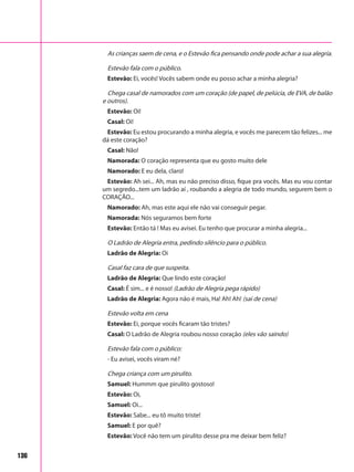 136
As crianças saem de cena, e o Estevão fica pensando onde pode achar a sua alegria.
Estevão fala com o público.
Estevão: Ei, vocês! Vocês sabem onde eu posso achar a minha alegria?
Chega casal de namorados com um coração (de papel, de pelúcia, de EVA, de balão
e outros).
Estevão: Oi!
Casal: Oi!
Estevão: Eu estou procurando a minha alegria, e vocês me parecem tão felizes... me
dá este coração?
Casal: Não!
Namorada: O coração representa que eu gosto muito dele
Namorado: E eu dela, claro!
Estevão: Ah sei... Ah, mas eu não preciso disso, fique pra vocês. Mas eu vou contar
um segredo...tem um ladrão aí , roubando a alegria de todo mundo, segurem bem o
CORAÇÃO...
Namorado: Ah, mas este aqui ele não vai conseguir pegar.
Namorada: Nós seguramos bem forte
Estevão: Então tá ! Mas eu avisei. Eu tenho que procurar a minha alegria...
O Ladrão de Alegria entra, pedindo silêncio para o público.
Ladrão de Alegria: Oi
Casal faz cara de que suspeita.
Ladrão de Alegria: Que lindo este coração!
Casal: É sim... e é nosso! (Ladrão de Alegria pega rápido)
Ladrão de Alegria: Agora não é mais, Ha! Ah! Ah! (sai de cena)
Estevão volta em cena
Estevão: Ei, porque vocês ficaram tão tristes?
Casal: O Ladrão de Alegria roubou nosso coração (eles vão saindo)
Estevão fala com o público:
- Eu avisei, vocês viram né?
Chega criança com um pirulito.
Samuel: Hummm que pirulito gostoso!
Estevão: Oi,
Samuel: Oi...
Estevão: Sabe... eu tô muito triste!
Samuel: E por quê?
Estevão: Você não tem um pirulito desse pra me deixar bem feliz?
 
