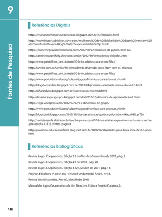140
FontesdePesquisa9
http://ensinandomissoesparacriancas.blogspot.com.br/p/versiculos.html
http://www.historiasbiblicas.advir.com/mulheres%20da%20biblia/lidia%20disse%20venham%20
a%20minha%20casa%20pg%20a%20esperan%20eh%20js.htmld
https://presentepravoce.wordpress.com/2012/08/22/dinamica-da-pipoca-sem-sal/
http://cantinhodaprofally.blogspot.com.br/2012/10/brincadeiras-dirigidas.html
http://www.paisefilhos.com.br/mais/50-brincadeiras-para-o-seu-filho/
http://familia.com.br/familia/10-brincadeiras-divertidas-para-fazer-com-as-criancas
http://www.paisefilhos.com.br/mais/50-brincadeiras-para-o-seu-filho/
http://www.portaldafamilia.org/sclazer/jogos/dinamicas-para-criancas.shtml#
http://blogdarosecleia.blogspot.com.br/2010/04/primeiras-acrobacias-faixa-etaria-0-3.html
http://fofurasdatia.blogspot.com.br/p/recreacao-maternal.html
http://dinamicasparagrupos.blogspot.com.br/2010/10/dinamica-de-apresentacao-8.html
https://cdja.wordpress.com/2012/02/22/97-dinamicas-de-grupo/
http://www.portaldafamilia.org/sclazer/jogos/dinamicas-para-criancas.shtml#
http://blogtiale.blogspot.com/2010/10/dia-das-criancas-quebra-gelos-e.html#ixzz481LacTSe
http://revistaescola.abril.com.br/creche-pre-escola/10-brincadeiras-experimentar-turmas-creche-
-pre-escola-733322.shtml?page=8
http://paulinha-educacaoinfantil.blogspot.com.br/2008/06/atividades-para-faixa-etria-de-0-3-anos.
html
Referências Digitais
Referências Bibliográficas
Revista Jogos Cooperativos, Edição 2 II de Outubro/Novembro de 2002, pág. 2.
Revista Jogos Cooperativos, Edição 4 II de 2003 , pág. 20.
Revista Jogos Cooperativos, Edição 3 de Outubro de 2001, pág. 14.
Projetos Escolares 1º ao 5º ano - Ensino Fundamental Ano 6, nº 51.
Revista Voz Missionária, Ano 80, Mar/Ab de 2010.
Manual de Jogos Cooperativos de Jim Deacove, Editora Projeto Cooperaçã.
 