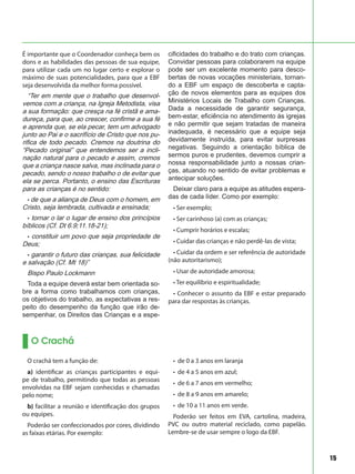 15
É importante que o Coordenador conheça bem os
dons e as habilidades das pessoas de sua equipe,
para utilizar cada um no lugar certo e explorar o
máximo de suas potencialidades, para que a EBF
seja desenvolvida da melhor forma possível.
“Ter em mente que o trabalho que desenvol-
vemos com a criança, na Igreja Metodista, visa
a sua formação: que cresça na fé cristã e ama-
dureça, para que, ao crescer, confirme a sua fé
e aprenda que, se ela pecar, tem um advogado
junto ao Pai e o sacrifício de Cristo que nos pu-
rifica de todo pecado. Cremos na doutrina do
“Pecado original” que entendemos ser a incli-
nação natural para o pecado e assim, cremos
que a criança nasce salva, mas inclinada para o
pecado, sendo o nosso trabalho o de evitar que
ela se perca. Portanto, o ensino das Escrituras
para as crianças é no sentido:
• de que a aliança de Deus com o homem, em
Cristo, seja lembrada, cultivada e ensinada;
• tornar o lar o lugar de ensino dos princípios
bíblicos (Cf. Dt 6.9;11.18-21);
• constituir um povo que seja propriedade de
Deus;
• garantir o futuro das crianças, sua felicidade
e salvação (Cf. Mt 18)”
Bispo Paulo Lockmann
Toda a equipe deverá estar bem orientada so-
bre a forma como trabalhamos com crianças,
os objetivos do trabalho, as expectativas a res-
peito do desempenho da função que irão de-
sempenhar, os Direitos das Crianças e a espe-
cificidades do trabalho e do trato com crianças.
Convidar pessoas para colaborarem na equipe
pode ser um excelente momento para desco-
bertas de novas vocações ministeriais, tornan-
do a EBF um espaço de descoberta e capta-
ção de novos elementos para as equipes dos
Ministérios Locais de Trabalho com Crianças.
Dada a necessidade de garantir segurança,
bem-estar, eficiência no atendimento às igrejas
e não permitir que sejam tratadas de maneira
inadequada, é necessário que a equipe seja
devidamente instruída, para evitar surpresas
negativas. Seguindo a orientação bíblica de
sermos puros e prudentes, devemos cumprir a
nossa responsabilidade junto a nossas crian-
ças, atuando no sentido de evitar problemas e
antecipar soluções.
Deixar claro para a equipe as atitudes espera-
das de cada líder. Como por exemplo:
• Ser exemplo;
• Ser carinhoso (a) com as crianças;
• Cumprir horários e escalas;
• Cuidar das crianças e não perdê-las de vista;
• Cuidar da ordem e ser referência de autoridade
(não autoritarismo);
• Usar de autoridade amorosa;
• Ter equilíbrio e espiritualidade;
• Conhecer o assunto da EBF e estar preparado
para dar respostas às crianças.
O Crachá
O crachá tem a função de:
a) identificar as crianças participantes e equi-
pe de trabalho, permitindo que todas as pessoas
envolvidas na EBF sejam conhecidas e chamadas
pelo nome;
b) facilitar a reunião e identificação dos grupos
ou equipes.
Poderão ser confeccionados por cores, dividindo
as faixas etárias. Por exemplo:
• de 0 a 3 anos em laranja
• de 4 a 5 anos em azul;
• de 6 a 7 anos em vermelho;
• de 8 a 9 anos em amarelo;
• de 10 a 11 anos em verde.
Poderão ser feitos em EVA, cartolina, madeira,
PVC ou outro material reciclado, como papelão.
Lembre-se de usar sempre o logo da EBF.
 