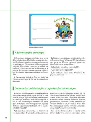 16
A Identificação da equipe
Modelo para o crachá.
Se for possível, a equipe deve trajar-se de forma
diferenciada; isso será facilitador para que as crian-
ças identifiquem os elementos da equipe, dentre
os participantes. É importante cuidar para que os
trajes de diferenciação expressem a unidade da
equipe e evitar exageros que venham desviar a
atenção das crianças, nos momentos de ministra-
ção das oficinas, abertura e encerramento. Suges-
tões:
1. Avental, que poderá ser feito em tecido ou
TNT, contendo o logo da EBF e a identificação de
quem usa;
2. Macacões para a equipe com cores diferentes
e alegres, contendo o logo da EBF, fazendo com
que, apesar da diferença nas cores, possam ser
identificados como uma unidade;
3. Camisetas com o logo e tema da EBF;
4. Um boné com o logo da EBF;
5. Ou ainda uma cor de crachá diferente da dos
grupos das crianças.
Decoração, ambientação e organização dos espaços
A abertura e o encerramento deverão acontecer
num espaço amplo, onde haja acomodação para
todas as crianças, lugar de destaque para o dirigen-
te e a equipe de música. Parece-nos adequado o
uso do salão do templo para essa finalidade. Nesse
local, o ideal será colocar um painel em lugar de
destaque e/ou um estandarte com o logo e versí-
culo do tema da EBF.
Após a abertura, a programação se desenvolverá
através de rodízio de atividades, onde as crianças
serão conduzidas por monitores através das ofi-
cinas que estarão estabelecidas em espaços ade-
quados a cada uma delas. Os espaços destinados
às oficinas devem oferecer ambientes aconche-
gantes, limpos, ventilados e conter elementos que
lembrem o tema da EBF. O versículo do dia deve
ficar em destaque, preferencialmente utilizando a
imagem dos Aventureiros em Missão.
Para a oficina de história, deve-se escolher um lo-
cal livre de barulhos externos, reservado e calmo.
 