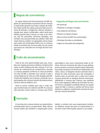18
Regras de convivência
As regras básicas de funcionamento da EBF po-
derão ser apresentadas no primeiro dia às crianças.
É importante garantir que toda a equipe de traba-
lho esteja ciente das regras, para que haja uma sin-
tonia de atitudes e exigências. Oriente também a
equipe que, regras combinadas, valem tanto para
adultos quanto para crianças, ou seja, se às crian-
ças não for permitido conversas paralelas, isso
também não será permitido aos adultos. Além das
regras básicas, podem ser agregadas outras regras
que surjam de combinados feitos com as crianças,
ainda no primeiro dia. Escreva todas em um cartaz
que possa ser colocado em um lugar de fácil visu-
alização.
Sugestões de Regras de convivência
• Ser pontual;
• Respeitar os amigos e amigas;
• Usar palavras carinhosas;
• Manter os espaços limpos;
• Não se retirar da EBF sem autorização;
• Participar de todas as atividades;
• Seguir as instruções dos dirigentes.
Culto de encerramento
Trata-se de uma oportunidade para que, reuni-
dos com a igreja, possamos celebrar e testemunhar
sobre os dias vividos junto das crianças. É um mo-
mento de culminância de compromisso, quando
as crianças poderão confirmar os votos assumidos
nos dias da EBF e estender esse convite a toda a
comunidade de fé. Será um culto dirigido pelo Mi-
nistério deTrabalho com Crianças, contando com a
participação das crianças (através de testemunhos,
cânticos, leituras bíblicas, etc.).
Deve-se tomar cuidado para que o culto não
seja transformado em relatório da EBF. As crianças
não precisam cantar todas as músicas que foram
aprendidas e nem ouvir novamente todas as his-
tórias. Será um momento de culto em que adultos,
jovens, juvenis e crianças estarão juntos adorando,
louvando, ouvindo a voz de Deus e dedicando suas
vidas a Deus. O dirigente deverá controlar bem o
tempo de cada momento, para não extrapolar o
horário, pois, ao permitir que o culto com muitas
crianças presentes se alongue demais, estará pos-
sibilitando o cansaço das crianças, que poderão
ficar muito agitadas e difíceis de controlar. Da mes-
ma forma, o pregador escolhido deverá ser aquele
capaz de falar a crianças e adultos de forma clara,
dinâmica e objetiva, respeitando o tempo de aten-
ção das crianças presentes.
Inscrição
A inscrição das crianças deverá ser preenchida e
assinada pelos pais ou responsáveis. Nela, devem
constar dados que facilitem a organização (como
idade), o contato com seus responsáveis (endere-
ço, telefone, nomes dos pais ou responsáveis) e o
seu bem-estar (informações quanto a sua saúde).
 