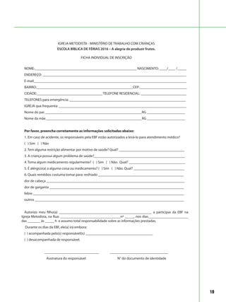 19
IGREJA METODISTA - MINISTÉRIO DE TRABALHO COM CRIANÇAS
ESCOLA BÍBLICA DE FÉRIAS 2016 – A alegria de produzir frutos.
FICHA INDIVIDUAL DE INSCRIÇÃO
NOME:________________________________________________________ NASCIMENTO: ____/____ /_____
ENDEREÇO: _______________________________________________________________________________
E-mail____________________________________________________________________________________
BAIRRO:_____________________________________________________CEP:__________________________
CIDADE:____________________________________ TELEFONE RESIDENCIAL: _________________________
TELEFONES para emergência: ________________________________________________________________
IGREJA que frequenta: ______________________________________________________________________
Nome do pai: _____________________________________________________RG _____________________
Nome da mãe_____________________________________________________RG _____________________
Por favor, preencha corretamente as informações solicitadas abaixo:
1. Em caso de acidente, os responsáveis pela EBF estão autorizados a levá-lo para atendimento médico?
( ) Sim ( ) Não
2. Tem alguma restrição alimentar por motivo de saúde? Qual? ____________________________________
3. A criança possui algum problema de saúde?__________________________________________________
4. Toma algum medicamento regularmente? ( ) Sim ( ) Não. Qual? _______________________________
5. É alérgico(a) a alguma coisa ou medicamento? ( ) Sim ( ) Não. Qual? ____________________________
6. Quais remédios costuma tomar para: resfriado _______________________________________________
dor de cabeça ____________________________________________________________________________
dor de garganta __________________________________________________________________________
febre ___________________________________________________________________________________
outros __________________________________________________________________________________
Autorizo meu filho(a) ___________________________________________________ a participar da EBF na
Igreja Metodista, na Rua: _________________________________nº _____, nos dias______________________
das _______ às _____ h e assumo total responsabilidade sobre as informações prestadas.
Durante os dias da EBF, ele(a) irá embora:
( ) acompanhada pelo(s) responsável(is) _____________________________________
( ) desacompanhada de responsável.
______________________________ ________________________________
Assinatura do responsável N° do documento de identidade
 