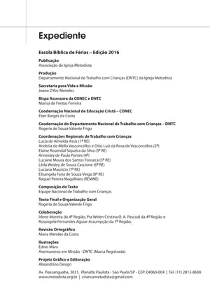 Expediente
Escola Bíblica de Férias – Edição 2016
Publicação
Associação da Igreja Metodista
Produção
Departamento Nacional de Trabalho com Crianças (DNTC) da Igreja Metodista
Secretaria para Vida e Missão
Joana D’Arc Meireles
Bispa Assessora da CONEC e DNTC
Marisa de Freitas Ferreira
Coodernação Nacional de Educação Cristã – CONEC
Eber Borges da Costa
Coodernação do Departamento Nacional de Trabalho com Crianças – DNTC
Rogeria de Souza Valente Frigo
Coordenações Regionais de Trabalho com Crianças
Lucia de Almeida Assis (1ª RE)
Andréia de Mello Vasconcellos e Otto Luiz da Rosa de Vasconcellos (2ª)
Elaine Rosendal Siqueira da Silva (3ª RE)
Annesley de Paula Pontes (4ª)
Luciane Moura dos Santos Fonseca (5ª RE)
Lêda Wesley de Souza Cascione (6ª RE)
Luciana Maurício (7ª RE)
Elisangela Faria de Souza Veiga (8ª RE)
Raquel Pereira Magalhães (REMNE)
Composição do Texto
Equipe Nacional de Trabalho com Crianças
Texto Final e Organização Geral
Rogeria de Souza Valente Frigo
Colaboração
Irlene Moreira da 4ª Região, Pra Welen Cristina O. A. Pascoal da 4ª Região e
Rosangela Fernandes Aguiar Assumpção da 7ª Região.
Revisão Ortográfica
Maria Mendes da Costa
Ilustrações
Ednei Marx
Aventureiros em Missão - DNTC (Marca Registrada)
Projeto Gráfico e Editoração
Alixandrino Design
Av. Piassanguaba, 3031, Planalto Paulista - São Paulo/SP - CEP: 04060-004 | Tel. (11) 2813-8600
www.metodista.org.br | criancametodista@gmail.com
 
